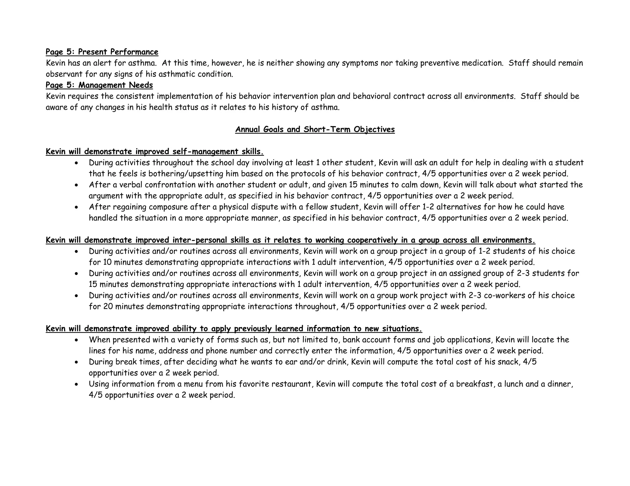 Page 5: Present Performance
Kevin has an alert for asthma. At this time, however, he is neither showing any symptoms nor taking preventive medication. Staff should remain
observant for any signs of his asthmatic condition.
Page 5: Management Needs
Kevin requires the consistent implementation of his behavior intervention plan and behavioral contract across all environments. Staff should be
aware of any changes in his health status as it relates to his history of asthma.
Annual Goals and Short-Term Objectives
Kevin will demonstrate improved self-management skills.
• During activities throughout the school day involving at least 1 other student, Kevin will ask an adult for help in dealing with a student
that he feels is bothering/upsetting him based on the protocols of his behavior contract, 4/5 opportunities over a 2 week period.
• After a verbal confrontation with another student or adult, and given 15 minutes to calm down, Kevin will talk about what started the
argument with the appropriate adult, as specified in his behavior contract, 4/5 opportunities over a 2 week period.
• After regaining composure after a physical dispute with a fellow student, Kevin will offer 1-2 alternatives for how he could have
handled the situation in a more appropriate manner, as specified in his behavior contract, 4/5 opportunities over a 2 week period.
Kevin will demonstrate improved inter-personal skills as it relates to working cooperatively in a group across all environments.
• During activities and/or routines across all environments, Kevin will work on a group project in a group of 1-2 students of his choice
for 10 minutes demonstrating appropriate interactions with 1 adult intervention, 4/5 opportunities over a 2 week period.
• During activities and/or routines across all environments, Kevin will work on a group project in an assigned group of 2-3 students for
15 minutes demonstrating appropriate interactions with 1 adult intervention, 4/5 opportunities over a 2 week period.
• During activities and/or routines across all environments, Kevin will work on a group work project with 2-3 co-workers of his choice
for 20 minutes demonstrating appropriate interactions throughout, 4/5 opportunities over a 2 week period.
Kevin will demonstrate improved ability to apply previously learned information to new situations.
• When presented with a variety of forms such as, but not limited to, bank account forms and job applications, Kevin will locate the
lines for his name, address and phone number and correctly enter the information, 4/5 opportunities over a 2 week period.
• During break times, after deciding what he wants to ear and/or drink, Kevin will compute the total cost of his snack, 4/5
opportunities over a 2 week period.
• Using information from a menu from his favorite restaurant, Kevin will compute the total cost of a breakfast, a lunch and a dinner,
4/5 opportunities over a 2 week period.
 