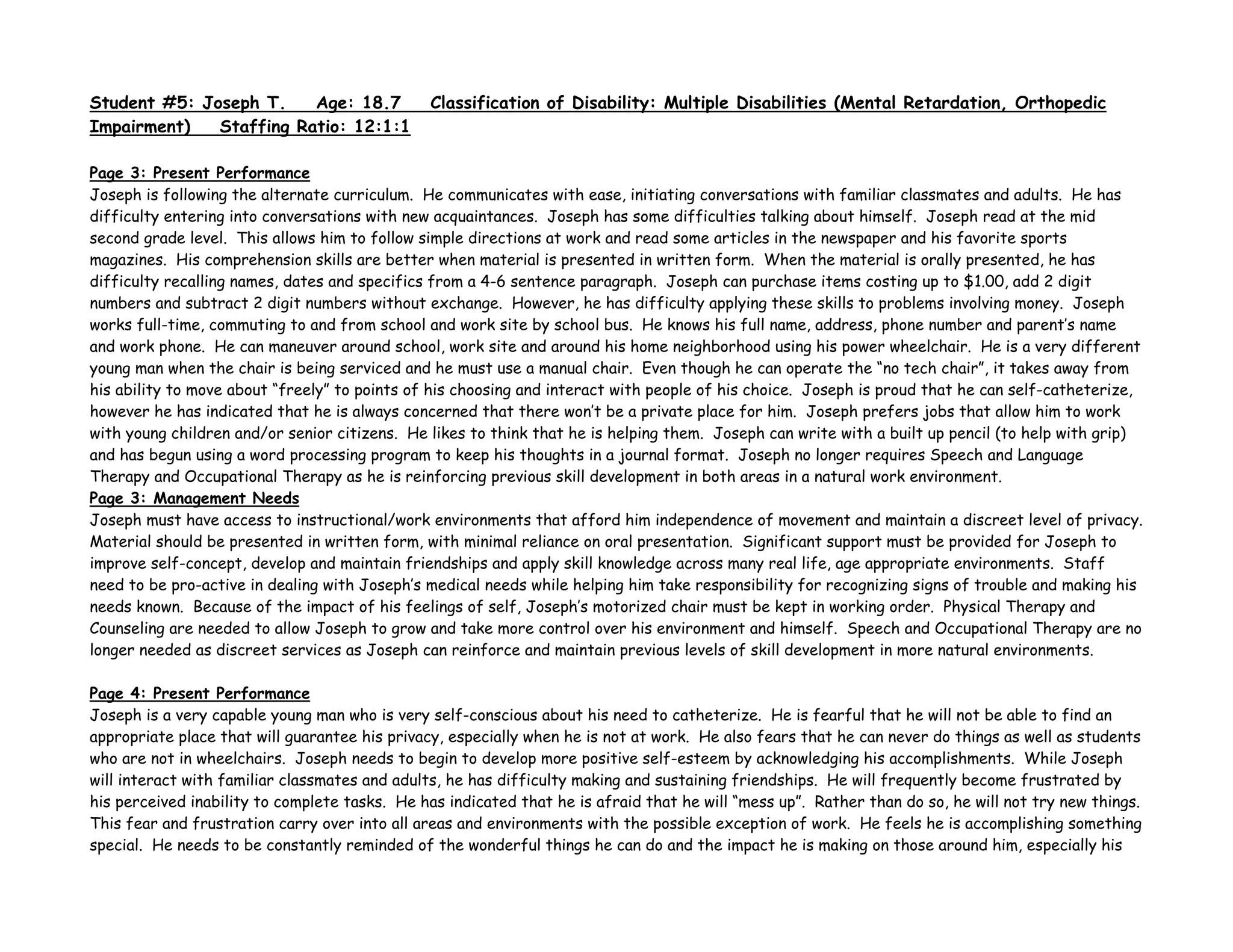 Student #5: Joseph T. Age: 18.7 Classification of Disability: Multiple Disabilities (Mental Retardation, Orthopedic
Impairment) Staffing Ratio: 12:1:1
Page 3: Present Performance
Joseph is following the alternate curriculum. He communicates with ease, initiating conversations with familiar classmates and adults. He has
difficulty entering into conversations with new acquaintances. Joseph has some difficulties talking about himself. Joseph read at the mid
second grade level. This allows him to follow simple directions at work and read some articles in the newspaper and his favorite sports
magazines. His comprehension skills are better when material is presented in written form. When the material is orally presented, he has
difficulty recalling names, dates and specifics from a 4-6 sentence paragraph. Joseph can purchase items costing up to $1.00, add 2 digit
numbers and subtract 2 digit numbers without exchange. However, he has difficulty applying these skills to problems involving money. Joseph
works full-time, commuting to and from school and work site by school bus. He knows his full name, address, phone number and parent’s name
and work phone. He can maneuver around school, work site and around his home neighborhood using his power wheelchair. He is a very different
young man when the chair is being serviced and he must use a manual chair. Even though he can operate the “no tech chair”, it takes away from
his ability to move about “freely” to points of his choosing and interact with people of his choice. Joseph is proud that he can self-catheterize,
however he has indicated that he is always concerned that there won’t be a private place for him. Joseph prefers jobs that allow him to work
with young children and/or senior citizens. He likes to think that he is helping them. Joseph can write with a built up pencil (to help with grip)
and has begun using a word processing program to keep his thoughts in a journal format. Joseph no longer requires Speech and Language
Therapy and Occupational Therapy as he is reinforcing previous skill development in both areas in a natural work environment.
Page 3: Management Needs
Joseph must have access to instructional/work environments that afford him independence of movement and maintain a discreet level of privacy.
Material should be presented in written form, with minimal reliance on oral presentation. Significant support must be provided for Joseph to
improve self-concept, develop and maintain friendships and apply skill knowledge across many real life, age appropriate environments. Staff
need to be pro-active in dealing with Joseph’s medical needs while helping him take responsibility for recognizing signs of trouble and making his
needs known. Because of the impact of his feelings of self, Joseph’s motorized chair must be kept in working order. Physical Therapy and
Counseling are needed to allow Joseph to grow and take more control over his environment and himself. Speech and Occupational Therapy are no
longer needed as discreet services as Joseph can reinforce and maintain previous levels of skill development in more natural environments.
Page 4: Present Performance
Joseph is a very capable young man who is very self-conscious about his need to catheterize. He is fearful that he will not be able to find an
appropriate place that will guarantee his privacy, especially when he is not at work. He also fears that he can never do things as well as students
who are not in wheelchairs. Joseph needs to begin to develop more positive self-esteem by acknowledging his accomplishments. While Joseph
will interact with familiar classmates and adults, he has difficulty making and sustaining friendships. He will frequently become frustrated by
his perceived inability to complete tasks. He has indicated that he is afraid that he will “mess up”. Rather than do so, he will not try new things.
This fear and frustration carry over into all areas and environments with the possible exception of work. He feels he is accomplishing something
special. He needs to be constantly reminded of the wonderful things he can do and the impact he is making on those around him, especially his
 