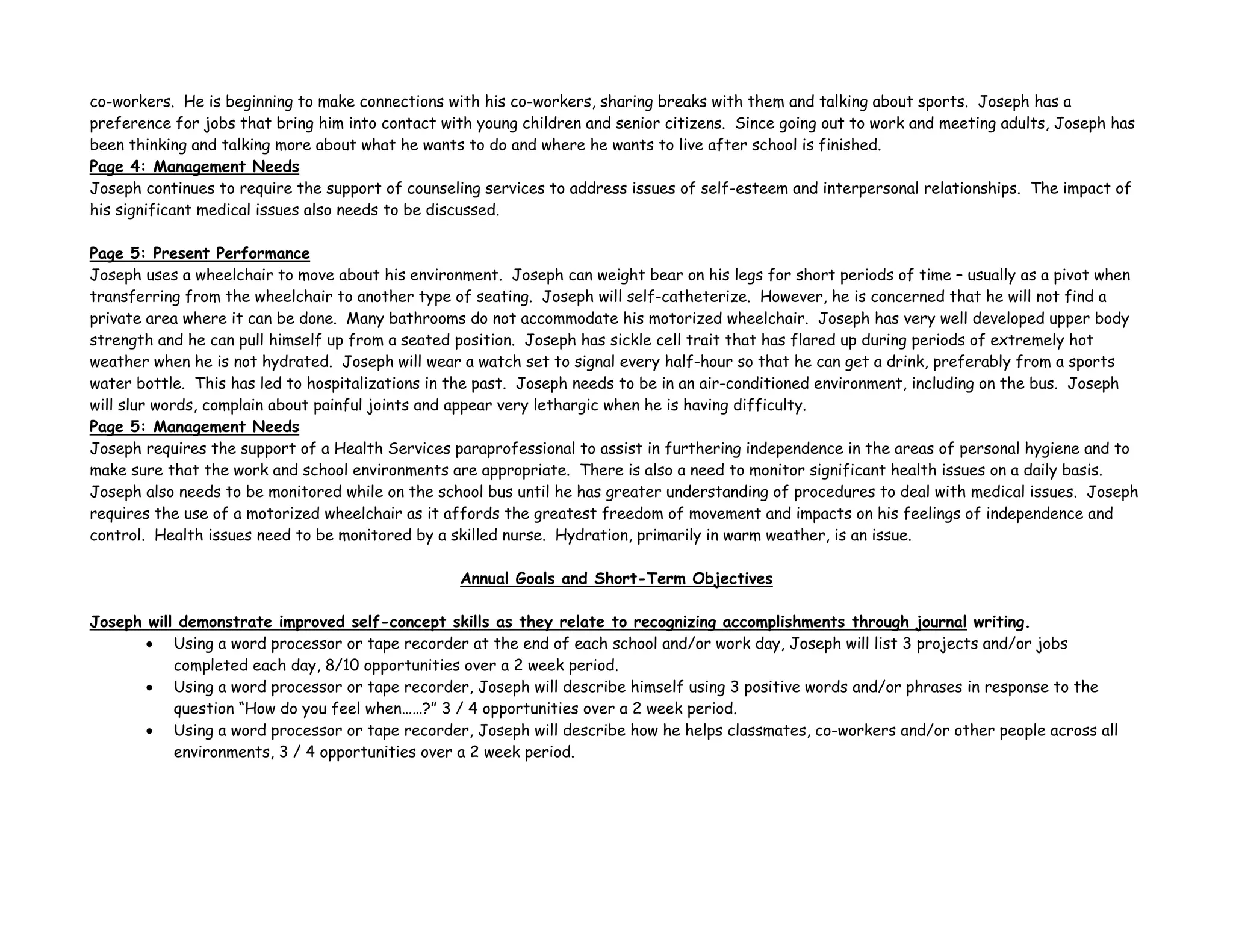 co-workers. He is beginning to make connections with his co-workers, sharing breaks with them and talking about sports. Joseph has a
preference for jobs that bring him into contact with young children and senior citizens. Since going out to work and meeting adults, Joseph has
been thinking and talking more about what he wants to do and where he wants to live after school is finished.
Page 4: Management Needs
Joseph continues to require the support of counseling services to address issues of self-esteem and interpersonal relationships. The impact of
his significant medical issues also needs to be discussed.
Page 5: Present Performance
Joseph uses a wheelchair to move about his environment. Joseph can weight bear on his legs for short periods of time – usually as a pivot when
transferring from the wheelchair to another type of seating. Joseph will self-catheterize. However, he is concerned that he will not find a
private area where it can be done. Many bathrooms do not accommodate his motorized wheelchair. Joseph has very well developed upper body
strength and he can pull himself up from a seated position. Joseph has sickle cell trait that has flared up during periods of extremely hot
weather when he is not hydrated. Joseph will wear a watch set to signal every half-hour so that he can get a drink, preferably from a sports
water bottle. This has led to hospitalizations in the past. Joseph needs to be in an air-conditioned environment, including on the bus. Joseph
will slur words, complain about painful joints and appear very lethargic when he is having difficulty.
Page 5: Management Needs
Joseph requires the support of a Health Services paraprofessional to assist in furthering independence in the areas of personal hygiene and to
make sure that the work and school environments are appropriate. There is also a need to monitor significant health issues on a daily basis.
Joseph also needs to be monitored while on the school bus until he has greater understanding of procedures to deal with medical issues. Joseph
requires the use of a motorized wheelchair as it affords the greatest freedom of movement and impacts on his feelings of independence and
control. Health issues need to be monitored by a skilled nurse. Hydration, primarily in warm weather, is an issue.
Annual Goals and Short-Term Objectives
Joseph will demonstrate improved self-concept skills as they relate to recognizing accomplishments through journal writing.
• Using a word processor or tape recorder at the end of each school and/or work day, Joseph will list 3 projects and/or jobs
completed each day, 8/10 opportunities over a 2 week period.
• Using a word processor or tape recorder, Joseph will describe himself using 3 positive words and/or phrases in response to the
question “How do you feel when……?” 3 / 4 opportunities over a 2 week period.
• Using a word processor or tape recorder, Joseph will describe how he helps classmates, co-workers and/or other people across all
environments, 3 / 4 opportunities over a 2 week period.
 