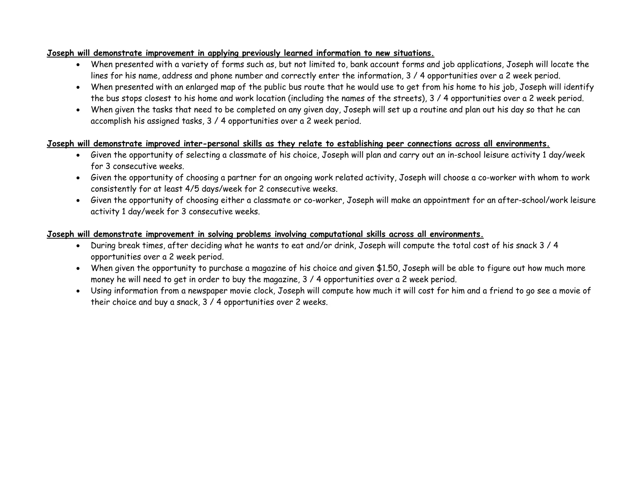 Joseph will demonstrate improvement in applying previously learned information to new situations.
• When presented with a variety of forms such as, but not limited to, bank account forms and job applications, Joseph will locate the
lines for his name, address and phone number and correctly enter the information, 3 / 4 opportunities over a 2 week period.
• When presented with an enlarged map of the public bus route that he would use to get from his home to his job, Joseph will identify
the bus stops closest to his home and work location (including the names of the streets), 3 / 4 opportunities over a 2 week period.
• When given the tasks that need to be completed on any given day, Joseph will set up a routine and plan out his day so that he can
accomplish his assigned tasks, 3 / 4 opportunities over a 2 week period.
Joseph will demonstrate improved inter-personal skills as they relate to establishing peer connections across all environments.
• Given the opportunity of selecting a classmate of his choice, Joseph will plan and carry out an in-school leisure activity 1 day/week
for 3 consecutive weeks.
• Given the opportunity of choosing a partner for an ongoing work related activity, Joseph will choose a co-worker with whom to work
consistently for at least 4/5 days/week for 2 consecutive weeks.
• Given the opportunity of choosing either a classmate or co-worker, Joseph will make an appointment for an after-school/work leisure
activity 1 day/week for 3 consecutive weeks.
Joseph will demonstrate improvement in solving problems involving computational skills across all environments.
• During break times, after deciding what he wants to eat and/or drink, Joseph will compute the total cost of his snack 3 / 4
opportunities over a 2 week period.
• When given the opportunity to purchase a magazine of his choice and given $1.50, Joseph will be able to figure out how much more
money he will need to get in order to buy the magazine, 3 / 4 opportunities over a 2 week period.
• Using information from a newspaper movie clock, Joseph will compute how much it will cost for him and a friend to go see a movie of
their choice and buy a snack, 3 / 4 opportunities over 2 weeks.
 