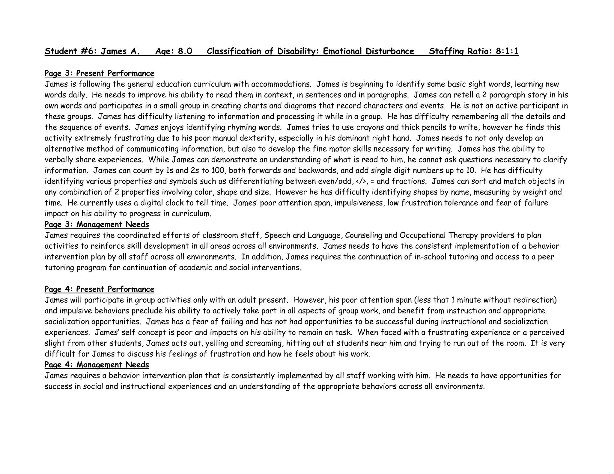 Student #6: James A. Age: 8.0 Classification of Disability: Emotional Disturbance Staffing Ratio: 8:1:1
Page 3: Present Performance
James is following the general education curriculum with accommodations. James is beginning to identify some basic sight words, learning new
words daily. He needs to improve his ability to read them in context, in sentences and in paragraphs. James can retell a 2 paragraph story in his
own words and participates in a small group in creating charts and diagrams that record characters and events. He is not an active participant in
these groups. James has difficulty listening to information and processing it while in a group. He has difficulty remembering all the details and
the sequence of events. James enjoys identifying rhyming words. James tries to use crayons and thick pencils to write, however he finds this
activity extremely frustrating due to his poor manual dexterity, especially in his dominant right hand. James needs to not only develop an
alternative method of communicating information, but also to develop the fine motor skills necessary for writing. James has the ability to
verbally share experiences. While James can demonstrate an understanding of what is read to him, he cannot ask questions necessary to clarify
information. James can count by 1s and 2s to 100, both forwards and backwards, and add single digit numbers up to 10. He has difficulty
identifying various properties and symbols such as differentiating between even/odd, </>, = and fractions. James can sort and match objects in
any combination of 2 properties involving color, shape and size. However he has difficulty identifying shapes by name, measuring by weight and
time. He currently uses a digital clock to tell time. James’ poor attention span, impulsiveness, low frustration tolerance and fear of failure
impact on his ability to progress in curriculum.
Page 3: Management Needs
James requires the coordinated efforts of classroom staff, Speech and Language, Counseling and Occupational Therapy providers to plan
activities to reinforce skill development in all areas across all environments. James needs to have the consistent implementation of a behavior
intervention plan by all staff across all environments. In addition, James requires the continuation of in-school tutoring and access to a peer
tutoring program for continuation of academic and social interventions.
Page 4: Present Performance
James will participate in group activities only with an adult present. However, his poor attention span (less that 1 minute without redirection)
and impulsive behaviors preclude his ability to actively take part in all aspects of group work, and benefit from instruction and appropriate
socialization opportunities. James has a fear of failing and has not had opportunities to be successful during instructional and socialization
experiences. James’ self concept is poor and impacts on his ability to remain on task. When faced with a frustrating experience or a perceived
slight from other students, James acts out, yelling and screaming, hitting out at students near him and trying to run out of the room. It is very
difficult for James to discuss his feelings of frustration and how he feels about his work.
Page 4: Management Needs
James requires a behavior intervention plan that is consistently implemented by all staff working with him. He needs to have opportunities for
success in social and instructional experiences and an understanding of the appropriate behaviors across all environments.
 