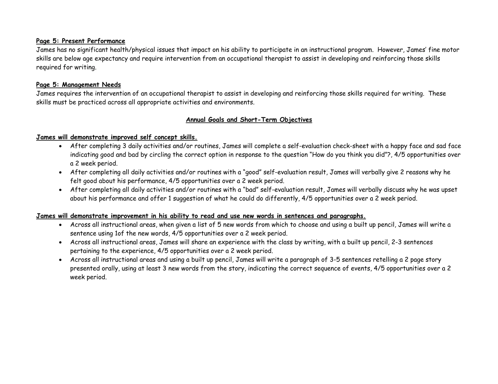 Page 5: Present Performance
James has no significant health/physical issues that impact on his ability to participate in an instructional program. However, James’ fine motor
skills are below age expectancy and require intervention from an occupational therapist to assist in developing and reinforcing those skills
required for writing.
Page 5: Management Needs
James requires the intervention of an occupational therapist to assist in developing and reinforcing those skills required for writing. These
skills must be practiced across all appropriate activities and environments.
Annual Goals and Short-Term Objectives
James will demonstrate improved self concept skills.
• After completing 3 daily activities and/or routines, James will complete a self-evaluation check-sheet with a happy face and sad face
indicating good and bad by circling the correct option in response to the question “How do you think you did”?, 4/5 opportunities over
a 2 week period.
• After completing all daily activities and/or routines with a “good” self-evaluation result, James will verbally give 2 reasons why he
felt good about his performance, 4/5 opportunities over a 2 week period.
• After completing all daily activities and/or routines with a “bad” self-evaluation result, James will verbally discuss why he was upset
about his performance and offer 1 suggestion of what he could do differently, 4/5 opportunities over a 2 week period.
James will demonstrate improvement in his ability to read and use new words in sentences and paragraphs.
• Across all instructional areas, when given a list of 5 new words from which to choose and using a built up pencil, James will write a
sentence using 1of the new words, 4/5 opportunities over a 2 week period.
• Across all instructional areas, James will share an experience with the class by writing, with a built up pencil, 2-3 sentences
pertaining to the experience, 4/5 opportunities over a 2 week period.
• Across all instructional areas and using a built up pencil, James will write a paragraph of 3-5 sentences retelling a 2 page story
presented orally, using at least 3 new words from the story, indicating the correct sequence of events, 4/5 opportunities over a 2
week period.
 