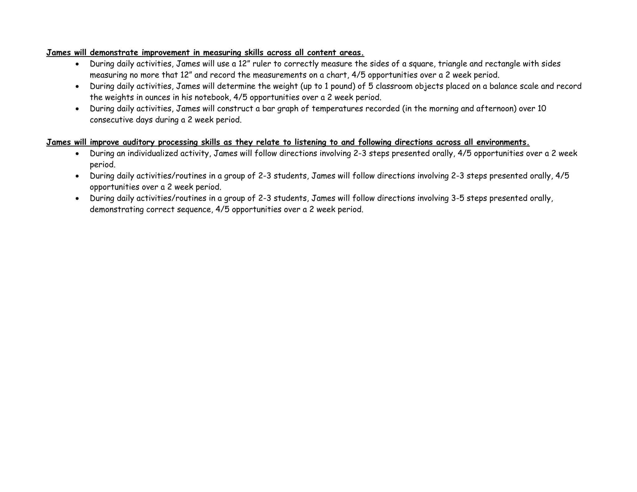 James will demonstrate improvement in measuring skills across all content areas.
• During daily activities, James will use a 12” ruler to correctly measure the sides of a square, triangle and rectangle with sides
measuring no more that 12” and record the measurements on a chart, 4/5 opportunities over a 2 week period.
• During daily activities, James will determine the weight (up to 1 pound) of 5 classroom objects placed on a balance scale and record
the weights in ounces in his notebook, 4/5 opportunities over a 2 week period.
• During daily activities, James will construct a bar graph of temperatures recorded (in the morning and afternoon) over 10
consecutive days during a 2 week period.
James will improve auditory processing skills as they relate to listening to and following directions across all environments.
• During an individualized activity, James will follow directions involving 2-3 steps presented orally, 4/5 opportunities over a 2 week
period.
• During daily activities/routines in a group of 2-3 students, James will follow directions involving 2-3 steps presented orally, 4/5
opportunities over a 2 week period.
• During daily activities/routines in a group of 2-3 students, James will follow directions involving 3-5 steps presented orally,
demonstrating correct sequence, 4/5 opportunities over a 2 week period.
 