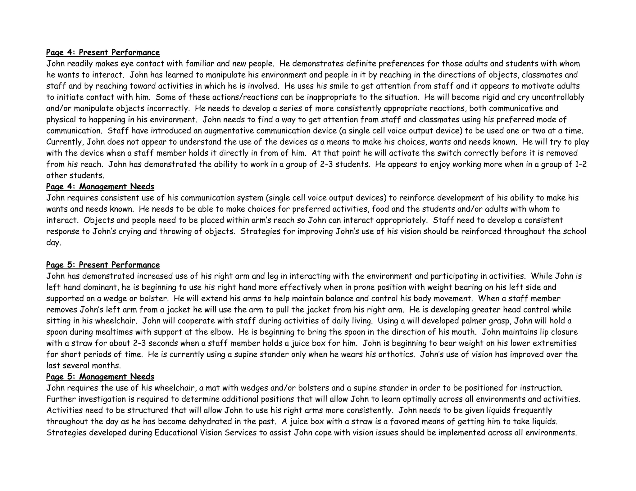 Page 4: Present Performance
John readily makes eye contact with familiar and new people. He demonstrates definite preferences for those adults and students with whom
he wants to interact. John has learned to manipulate his environment and people in it by reaching in the directions of objects, classmates and
staff and by reaching toward activities in which he is involved. He uses his smile to get attention from staff and it appears to motivate adults
to initiate contact with him. Some of these actions/reactions can be inappropriate to the situation. He will become rigid and cry uncontrollably
and/or manipulate objects incorrectly. He needs to develop a series of more consistently appropriate reactions, both communicative and
physical to happening in his environment. John needs to find a way to get attention from staff and classmates using his preferred mode of
communication. Staff have introduced an augmentative communication device (a single cell voice output device) to be used one or two at a time.
Currently, John does not appear to understand the use of the devices as a means to make his choices, wants and needs known. He will try to play
with the device when a staff member holds it directly in from of him. At that point he will activate the switch correctly before it is removed
from his reach. John has demonstrated the ability to work in a group of 2-3 students. He appears to enjoy working more when in a group of 1-2
other students.
Page 4: Management Needs
John requires consistent use of his communication system (single cell voice output devices) to reinforce development of his ability to make his
wants and needs known. He needs to be able to make choices for preferred activities, food and the students and/or adults with whom to
interact. Objects and people need to be placed within arm’s reach so John can interact appropriately. Staff need to develop a consistent
response to John’s crying and throwing of objects. Strategies for improving John’s use of his vision should be reinforced throughout the school
day.
Page 5: Present Performance
John has demonstrated increased use of his right arm and leg in interacting with the environment and participating in activities. While John is
left hand dominant, he is beginning to use his right hand more effectively when in prone position with weight bearing on his left side and
supported on a wedge or bolster. He will extend his arms to help maintain balance and control his body movement. When a staff member
removes John’s left arm from a jacket he will use the arm to pull the jacket from his right arm. He is developing greater head control while
sitting in his wheelchair. John will cooperate with staff during activities of daily living. Using a will developed palmer grasp, John will hold a
spoon during mealtimes with support at the elbow. He is beginning to bring the spoon in the direction of his mouth. John maintains lip closure
with a straw for about 2-3 seconds when a staff member holds a juice box for him. John is beginning to bear weight on his lower extremities
for short periods of time. He is currently using a supine stander only when he wears his orthotics. John’s use of vision has improved over the
last several months.
Page 5: Management Needs
John requires the use of his wheelchair, a mat with wedges and/or bolsters and a supine stander in order to be positioned for instruction.
Further investigation is required to determine additional positions that will allow John to learn optimally across all environments and activities.
Activities need to be structured that will allow John to use his right arms more consistently. John needs to be given liquids frequently
throughout the day as he has become dehydrated in the past. A juice box with a straw is a favored means of getting him to take liquids.
Strategies developed during Educational Vision Services to assist John cope with vision issues should be implemented across all environments.
 