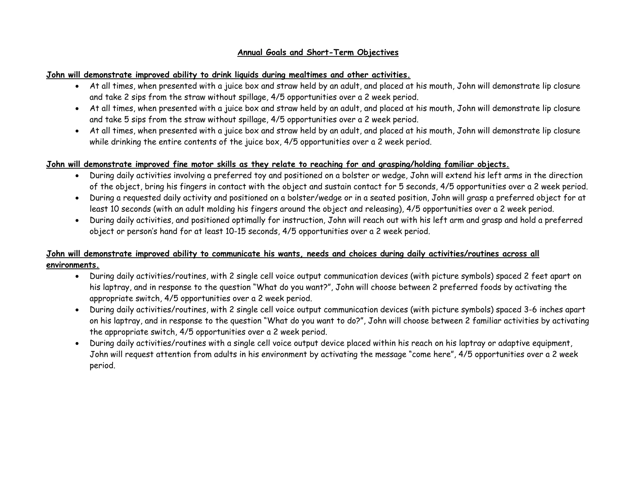 Annual Goals and Short-Term Objectives
John will demonstrate improved ability to drink liquids during mealtimes and other activities.
• At all times, when presented with a juice box and straw held by an adult, and placed at his mouth, John will demonstrate lip closure
and take 2 sips from the straw without spillage, 4/5 opportunities over a 2 week period.
• At all times, when presented with a juice box and straw held by an adult, and placed at his mouth, John will demonstrate lip closure
and take 5 sips from the straw without spillage, 4/5 opportunities over a 2 week period.
• At all times, when presented with a juice box and straw held by an adult, and placed at his mouth, John will demonstrate lip closure
while drinking the entire contents of the juice box, 4/5 opportunities over a 2 week period.
John will demonstrate improved fine motor skills as they relate to reaching for and grasping/holding familiar objects.
• During daily activities involving a preferred toy and positioned on a bolster or wedge, John will extend his left arms in the direction
of the object, bring his fingers in contact with the object and sustain contact for 5 seconds, 4/5 opportunities over a 2 week period.
• During a requested daily activity and positioned on a bolster/wedge or in a seated position, John will grasp a preferred object for at
least 10 seconds (with an adult molding his fingers around the object and releasing), 4/5 opportunities over a 2 week period.
• During daily activities, and positioned optimally for instruction, John will reach out with his left arm and grasp and hold a preferred
object or person’s hand for at least 10-15 seconds, 4/5 opportunities over a 2 week period.
John will demonstrate improved ability to communicate his wants, needs and choices during daily activities/routines across all
environments.
• During daily activities/routines, with 2 single cell voice output communication devices (with picture symbols) spaced 2 feet apart on
his laptray, and in response to the question “What do you want?”, John will choose between 2 preferred foods by activating the
appropriate switch, 4/5 opportunities over a 2 week period.
• During daily activities/routines, with 2 single cell voice output communication devices (with picture symbols) spaced 3-6 inches apart
on his laptray, and in response to the question “What do you want to do?”, John will choose between 2 familiar activities by activating
the appropriate switch, 4/5 opportunities over a 2 week period.
• During daily activities/routines with a single cell voice output device placed within his reach on his laptray or adaptive equipment,
John will request attention from adults in his environment by activating the message “come here”, 4/5 opportunities over a 2 week
period.
 