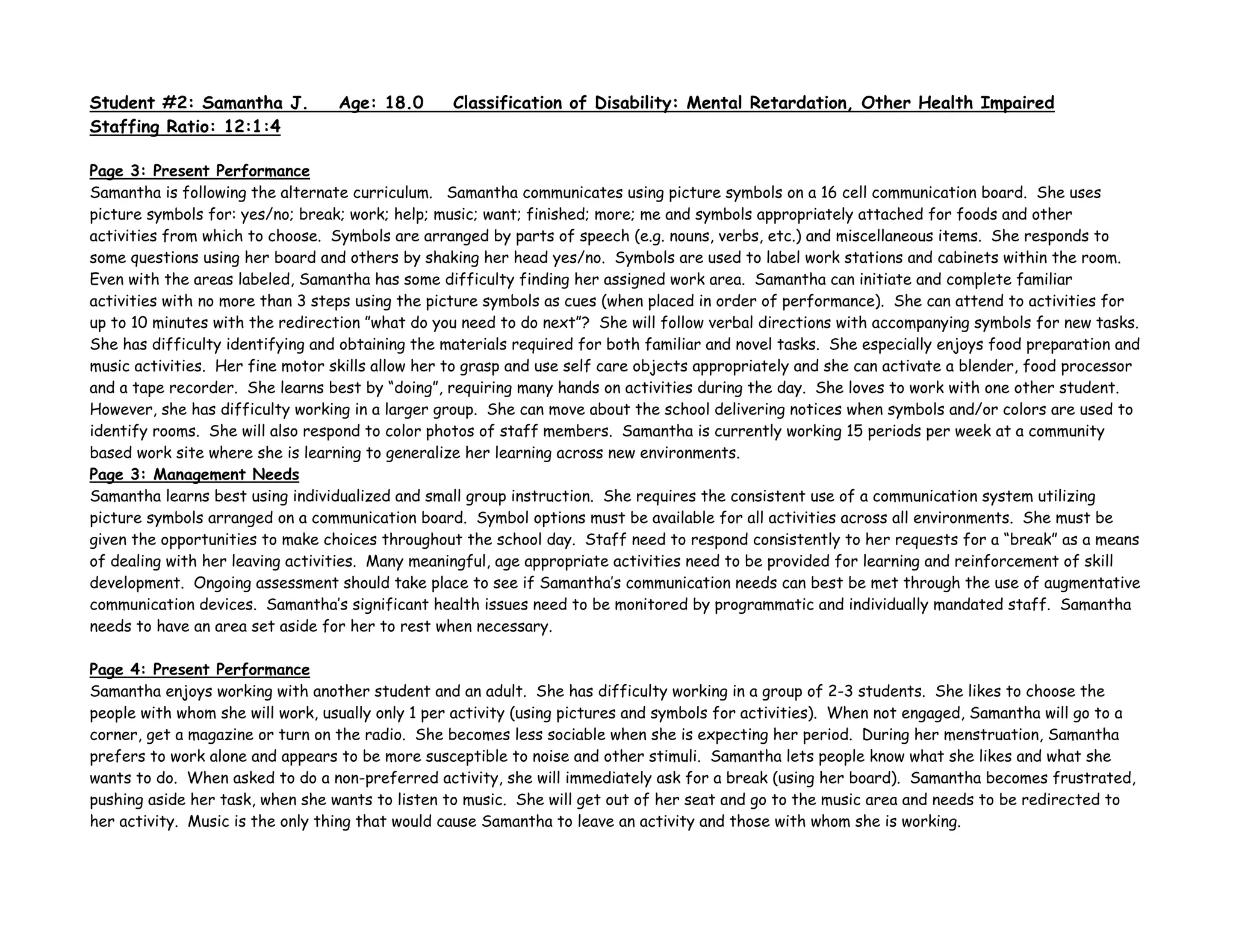 Student #2: Samantha J. Age: 18.0 Classification of Disability: Mental Retardation, Other Health Impaired
Staffing Ratio: 12:1:4
Page 3: Present Performance
Samantha is following the alternate curriculum. Samantha communicates using picture symbols on a 16 cell communication board. She uses
picture symbols for: yes/no; break; work; help; music; want; finished; more; me and symbols appropriately attached for foods and other
activities from which to choose. Symbols are arranged by parts of speech (e.g. nouns, verbs, etc.) and miscellaneous items. She responds to
some questions using her board and others by shaking her head yes/no. Symbols are used to label work stations and cabinets within the room.
Even with the areas labeled, Samantha has some difficulty finding her assigned work area. Samantha can initiate and complete familiar
activities with no more than 3 steps using the picture symbols as cues (when placed in order of performance). She can attend to activities for
up to 10 minutes with the redirection ”what do you need to do next”? She will follow verbal directions with accompanying symbols for new tasks.
She has difficulty identifying and obtaining the materials required for both familiar and novel tasks. She especially enjoys food preparation and
music activities. Her fine motor skills allow her to grasp and use self care objects appropriately and she can activate a blender, food processor
and a tape recorder. She learns best by “doing”, requiring many hands on activities during the day. She loves to work with one other student.
However, she has difficulty working in a larger group. She can move about the school delivering notices when symbols and/or colors are used to
identify rooms. She will also respond to color photos of staff members. Samantha is currently working 15 periods per week at a community
based work site where she is learning to generalize her learning across new environments.
Page 3: Management Needs
Samantha learns best using individualized and small group instruction. She requires the consistent use of a communication system utilizing
picture symbols arranged on a communication board. Symbol options must be available for all activities across all environments. She must be
given the opportunities to make choices throughout the school day. Staff need to respond consistently to her requests for a “break” as a means
of dealing with her leaving activities. Many meaningful, age appropriate activities need to be provided for learning and reinforcement of skill
development. Ongoing assessment should take place to see if Samantha’s communication needs can best be met through the use of augmentative
communication devices. Samantha’s significant health issues need to be monitored by programmatic and individually mandated staff. Samantha
needs to have an area set aside for her to rest when necessary.
Page 4: Present Performance
Samantha enjoys working with another student and an adult. She has difficulty working in a group of 2-3 students. She likes to choose the
people with whom she will work, usually only 1 per activity (using pictures and symbols for activities). When not engaged, Samantha will go to a
corner, get a magazine or turn on the radio. She becomes less sociable when she is expecting her period. During her menstruation, Samantha
prefers to work alone and appears to be more susceptible to noise and other stimuli. Samantha lets people know what she likes and what she
wants to do. When asked to do a non-preferred activity, she will immediately ask for a break (using her board). Samantha becomes frustrated,
pushing aside her task, when she wants to listen to music. She will get out of her seat and go to the music area and needs to be redirected to
her activity. Music is the only thing that would cause Samantha to leave an activity and those with whom she is working.
 
