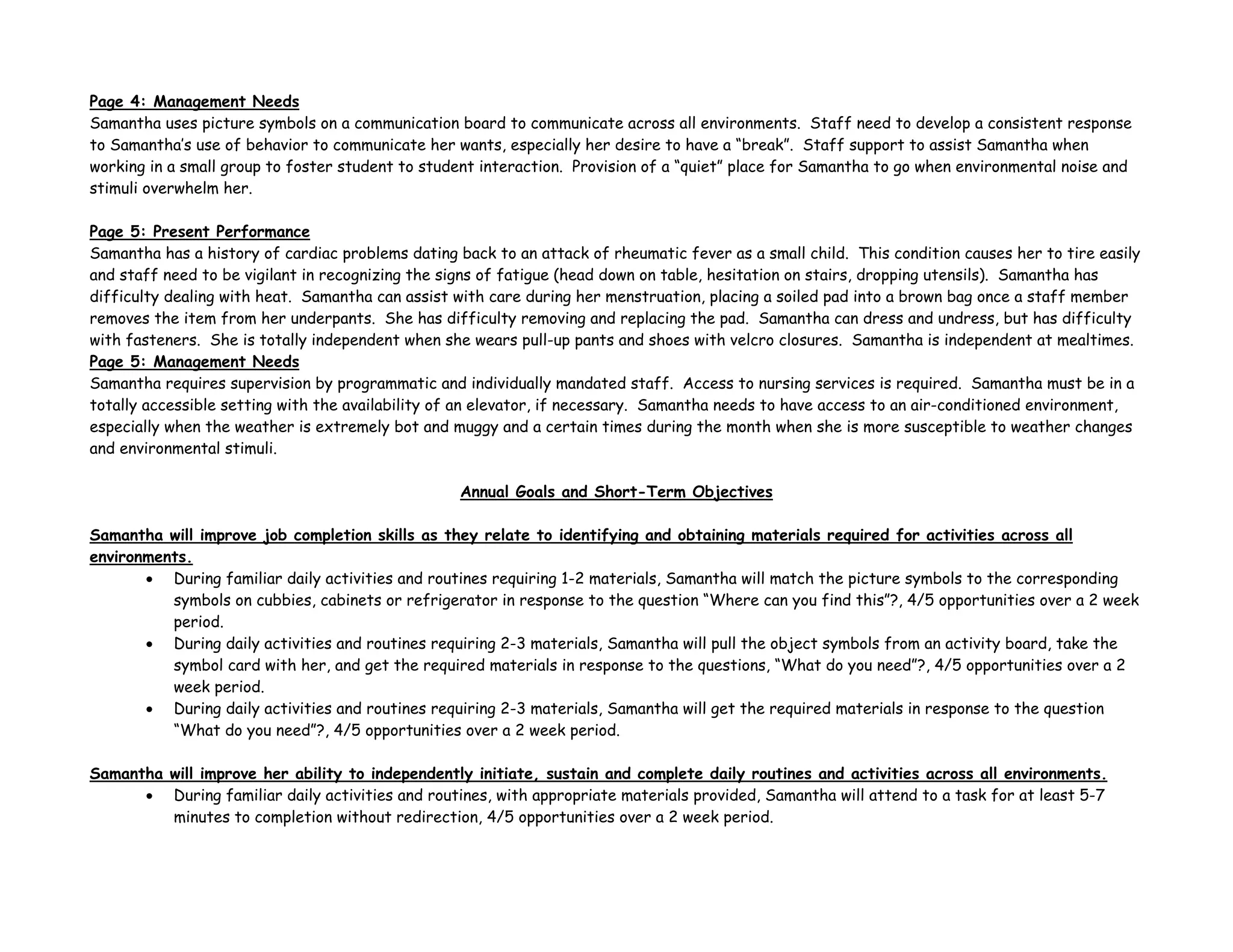 Page 4: Management Needs
Samantha uses picture symbols on a communication board to communicate across all environments. Staff need to develop a consistent response
to Samantha’s use of behavior to communicate her wants, especially her desire to have a “break”. Staff support to assist Samantha when
working in a small group to foster student to student interaction. Provision of a “quiet” place for Samantha to go when environmental noise and
stimuli overwhelm her.
Page 5: Present Performance
Samantha has a history of cardiac problems dating back to an attack of rheumatic fever as a small child. This condition causes her to tire easily
and staff need to be vigilant in recognizing the signs of fatigue (head down on table, hesitation on stairs, dropping utensils). Samantha has
difficulty dealing with heat. Samantha can assist with care during her menstruation, placing a soiled pad into a brown bag once a staff member
removes the item from her underpants. She has difficulty removing and replacing the pad. Samantha can dress and undress, but has difficulty
with fasteners. She is totally independent when she wears pull-up pants and shoes with velcro closures. Samantha is independent at mealtimes.
Page 5: Management Needs
Samantha requires supervision by programmatic and individually mandated staff. Access to nursing services is required. Samantha must be in a
totally accessible setting with the availability of an elevator, if necessary. Samantha needs to have access to an air-conditioned environment,
especially when the weather is extremely bot and muggy and a certain times during the month when she is more susceptible to weather changes
and environmental stimuli.
Annual Goals and Short-Term Objectives
Samantha will improve job completion skills as they relate to identifying and obtaining materials required for activities across all
environments.
• During familiar daily activities and routines requiring 1-2 materials, Samantha will match the picture symbols to the corresponding
symbols on cubbies, cabinets or refrigerator in response to the question “Where can you find this”?, 4/5 opportunities over a 2 week
period.
• During daily activities and routines requiring 2-3 materials, Samantha will pull the object symbols from an activity board, take the
symbol card with her, and get the required materials in response to the questions, “What do you need”?, 4/5 opportunities over a 2
week period.
• During daily activities and routines requiring 2-3 materials, Samantha will get the required materials in response to the question
“What do you need”?, 4/5 opportunities over a 2 week period.
Samantha will improve her ability to independently initiate, sustain and complete daily routines and activities across all environments.
• During familiar daily activities and routines, with appropriate materials provided, Samantha will attend to a task for at least 5-7
minutes to completion without redirection, 4/5 opportunities over a 2 week period.
 