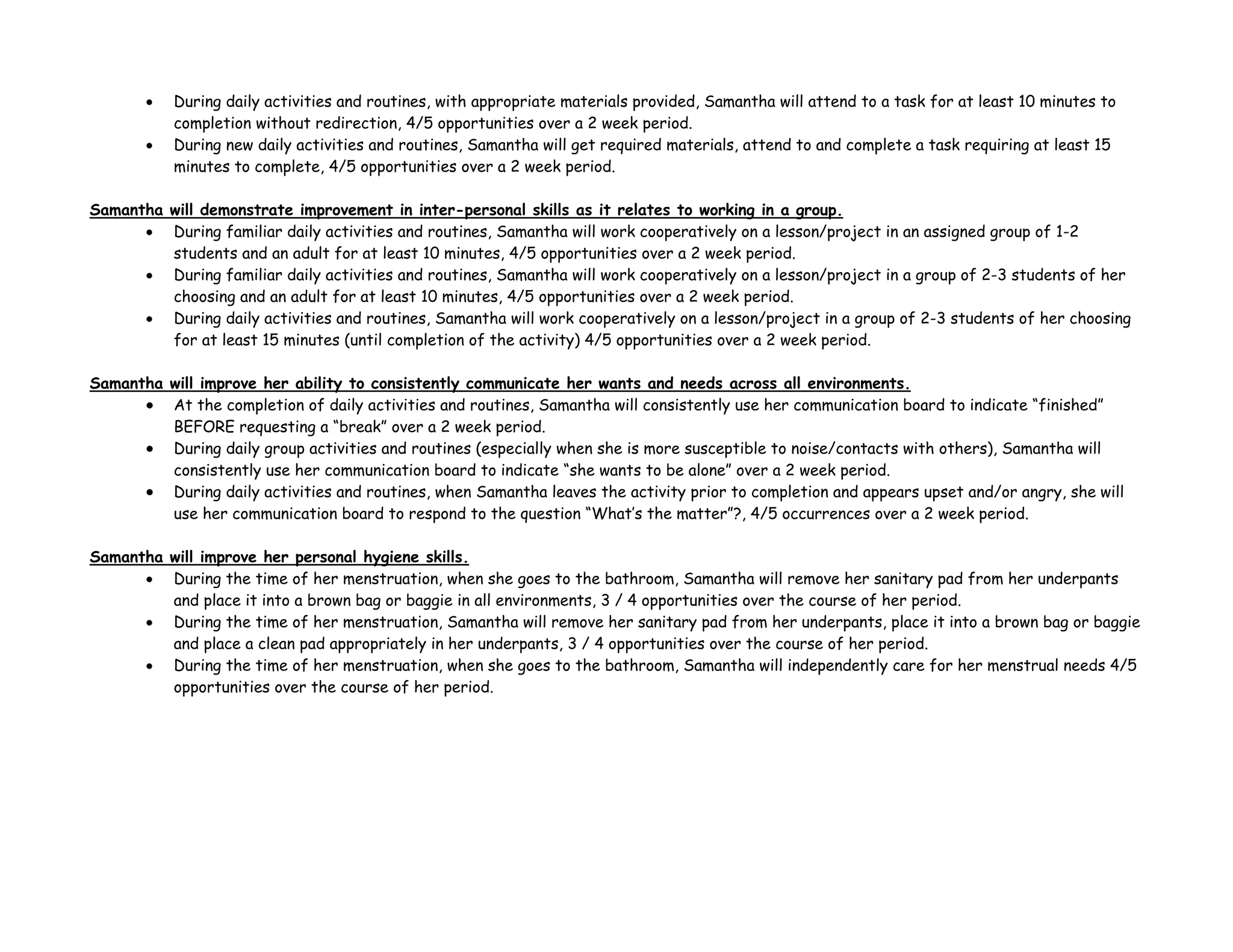 • During daily activities and routines, with appropriate materials provided, Samantha will attend to a task for at least 10 minutes to
completion without redirection, 4/5 opportunities over a 2 week period.
• During new daily activities and routines, Samantha will get required materials, attend to and complete a task requiring at least 15
minutes to complete, 4/5 opportunities over a 2 week period.
Samantha will demonstrate improvement in inter-personal skills as it relates to working in a group.
• During familiar daily activities and routines, Samantha will work cooperatively on a lesson/project in an assigned group of 1-2
students and an adult for at least 10 minutes, 4/5 opportunities over a 2 week period.
• During familiar daily activities and routines, Samantha will work cooperatively on a lesson/project in a group of 2-3 students of her
choosing and an adult for at least 10 minutes, 4/5 opportunities over a 2 week period.
• During daily activities and routines, Samantha will work cooperatively on a lesson/project in a group of 2-3 students of her choosing
for at least 15 minutes (until completion of the activity) 4/5 opportunities over a 2 week period.
Samantha will improve her ability to consistently communicate her wants and needs across all environments.
• At the completion of daily activities and routines, Samantha will consistently use her communication board to indicate “finished”
BEFORE requesting a “break” over a 2 week period.
• During daily group activities and routines (especially when she is more susceptible to noise/contacts with others), Samantha will
consistently use her communication board to indicate “she wants to be alone” over a 2 week period.
• During daily activities and routines, when Samantha leaves the activity prior to completion and appears upset and/or angry, she will
use her communication board to respond to the question “What’s the matter”?, 4/5 occurrences over a 2 week period.
Samantha will improve her personal hygiene skills.
• During the time of her menstruation, when she goes to the bathroom, Samantha will remove her sanitary pad from her underpants
and place it into a brown bag or baggie in all environments, 3 / 4 opportunities over the course of her period.
• During the time of her menstruation, Samantha will remove her sanitary pad from her underpants, place it into a brown bag or baggie
and place a clean pad appropriately in her underpants, 3 / 4 opportunities over the course of her period.
• During the time of her menstruation, when she goes to the bathroom, Samantha will independently care for her menstrual needs 4/5
opportunities over the course of her period.
 