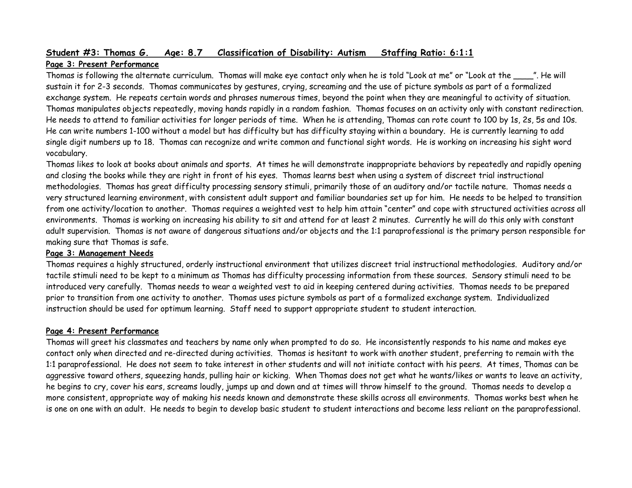 Student #3: Thomas G. Age: 8.7 Classification of Disability: Autism Staffing Ratio: 6:1:1
Page 3: Present Performance
Thomas is following the alternate curriculum. Thomas will make eye contact only when he is told “Look at me” or “Look at the ____”. He will
sustain it for 2-3 seconds. Thomas communicates by gestures, crying, screaming and the use of picture symbols as part of a formalized
exchange system. He repeats certain words and phrases numerous times, beyond the point when they are meaningful to activity of situation.
Thomas manipulates objects repeatedly, moving hands rapidly in a random fashion. Thomas focuses on an activity only with constant redirection.
He needs to attend to familiar activities for longer periods of time. When he is attending, Thomas can rote count to 100 by 1s, 2s, 5s and 10s.
He can write numbers 1-100 without a model but has difficulty but has difficulty staying within a boundary. He is currently learning to add
single digit numbers up to 18. Thomas can recognize and write common and functional sight words. He is working on increasing his sight word
vocabulary.
Thomas likes to look at books about animals and sports. At times he will demonstrate inappropriate behaviors by repeatedly and rapidly opening
and closing the books while they are right in front of his eyes. Thomas learns best when using a system of discreet trial instructional
methodologies. Thomas has great difficulty processing sensory stimuli, primarily those of an auditory and/or tactile nature. Thomas needs a
very structured learning environment, with consistent adult support and familiar boundaries set up for him. He needs to be helped to transition
from one activity/location to another. Thomas requires a weighted vest to help him attain “center” and cope with structured activities across all
environments. Thomas is working on increasing his ability to sit and attend for at least 2 minutes. Currently he will do this only with constant
adult supervision. Thomas is not aware of dangerous situations and/or objects and the 1:1 paraprofessional is the primary person responsible for
making sure that Thomas is safe.
Page 3: Management Needs
Thomas requires a highly structured, orderly instructional environment that utilizes discreet trial instructional methodologies. Auditory and/or
tactile stimuli need to be kept to a minimum as Thomas has difficulty processing information from these sources. Sensory stimuli need to be
introduced very carefully. Thomas needs to wear a weighted vest to aid in keeping centered during activities. Thomas needs to be prepared
prior to transition from one activity to another. Thomas uses picture symbols as part of a formalized exchange system. Individualized
instruction should be used for optimum learning. Staff need to support appropriate student to student interaction.
Page 4: Present Performance
Thomas will greet his classmates and teachers by name only when prompted to do so. He inconsistently responds to his name and makes eye
contact only when directed and re-directed during activities. Thomas is hesitant to work with another student, preferring to remain with the
1:1 paraprofessional. He does not seem to take interest in other students and will not initiate contact with his peers. At times, Thomas can be
aggressive toward others, squeezing hands, pulling hair or kicking. When Thomas does not get what he wants/likes or wants to leave an activity,
he begins to cry, cover his ears, screams loudly, jumps up and down and at times will throw himself to the ground. Thomas needs to develop a
more consistent, appropriate way of making his needs known and demonstrate these skills across all environments. Thomas works best when he
is one on one with an adult. He needs to begin to develop basic student to student interactions and become less reliant on the paraprofessional.
 