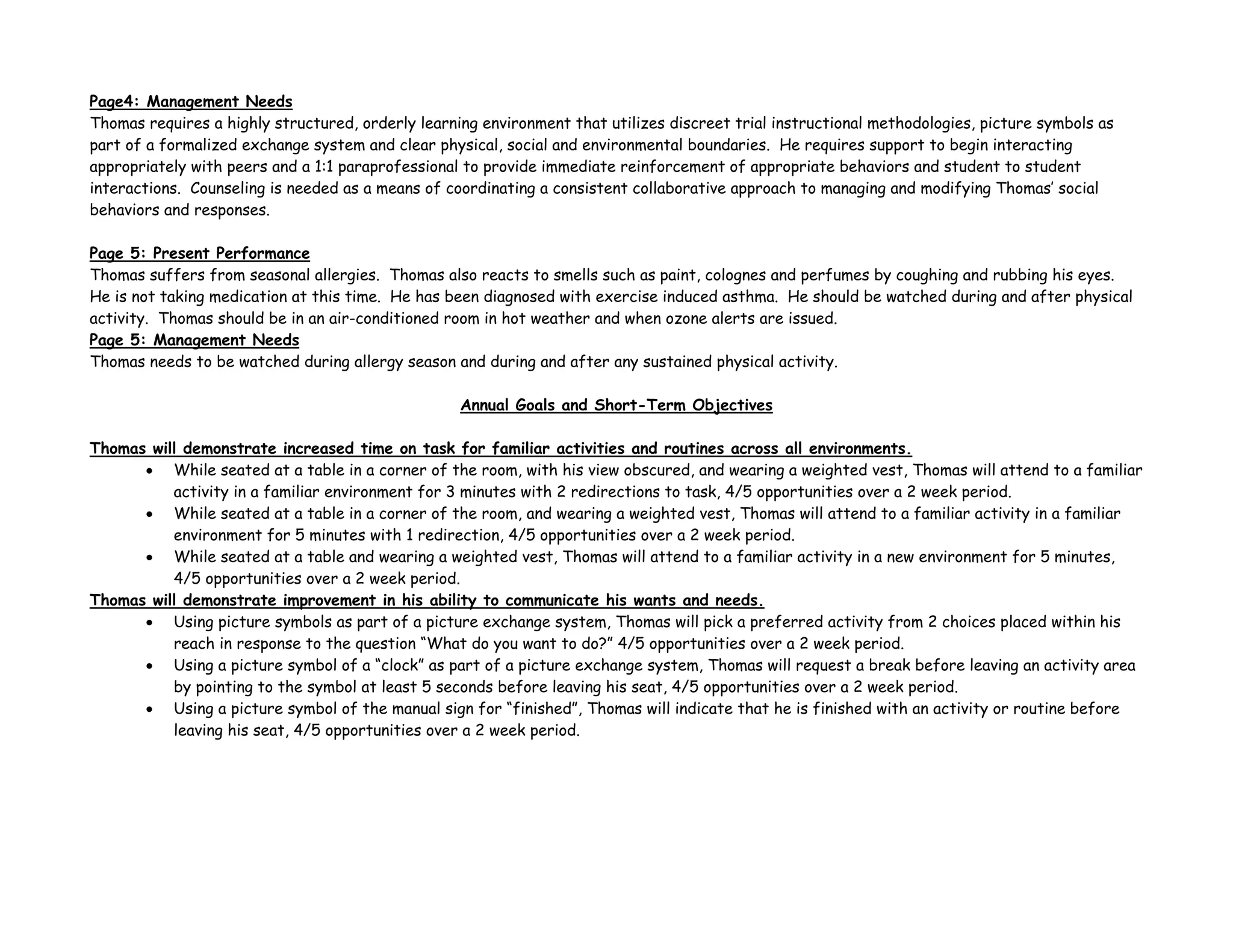 Page4: Management Needs
Thomas requires a highly structured, orderly learning environment that utilizes discreet trial instructional methodologies, picture symbols as
part of a formalized exchange system and clear physical, social and environmental boundaries. He requires support to begin interacting
appropriately with peers and a 1:1 paraprofessional to provide immediate reinforcement of appropriate behaviors and student to student
interactions. Counseling is needed as a means of coordinating a consistent collaborative approach to managing and modifying Thomas’ social
behaviors and responses.
Page 5: Present Performance
Thomas suffers from seasonal allergies. Thomas also reacts to smells such as paint, colognes and perfumes by coughing and rubbing his eyes.
He is not taking medication at this time. He has been diagnosed with exercise induced asthma. He should be watched during and after physical
activity. Thomas should be in an air-conditioned room in hot weather and when ozone alerts are issued.
Page 5: Management Needs
Thomas needs to be watched during allergy season and during and after any sustained physical activity.
Annual Goals and Short-Term Objectives
Thomas will demonstrate increased time on task for familiar activities and routines across all environments.
• While seated at a table in a corner of the room, with his view obscured, and wearing a weighted vest, Thomas will attend to a familiar
activity in a familiar environment for 3 minutes with 2 redirections to task, 4/5 opportunities over a 2 week period.
• While seated at a table in a corner of the room, and wearing a weighted vest, Thomas will attend to a familiar activity in a familiar
environment for 5 minutes with 1 redirection, 4/5 opportunities over a 2 week period.
• While seated at a table and wearing a weighted vest, Thomas will attend to a familiar activity in a new environment for 5 minutes,
4/5 opportunities over a 2 week period.
Thomas will demonstrate improvement in his ability to communicate his wants and needs.
• Using picture symbols as part of a picture exchange system, Thomas will pick a preferred activity from 2 choices placed within his
reach in response to the question “What do you want to do?” 4/5 opportunities over a 2 week period.
• Using a picture symbol of a “clock” as part of a picture exchange system, Thomas will request a break before leaving an activity area
by pointing to the symbol at least 5 seconds before leaving his seat, 4/5 opportunities over a 2 week period.
• Using a picture symbol of the manual sign for “finished”, Thomas will indicate that he is finished with an activity or routine before
leaving his seat, 4/5 opportunities over a 2 week period.
 
