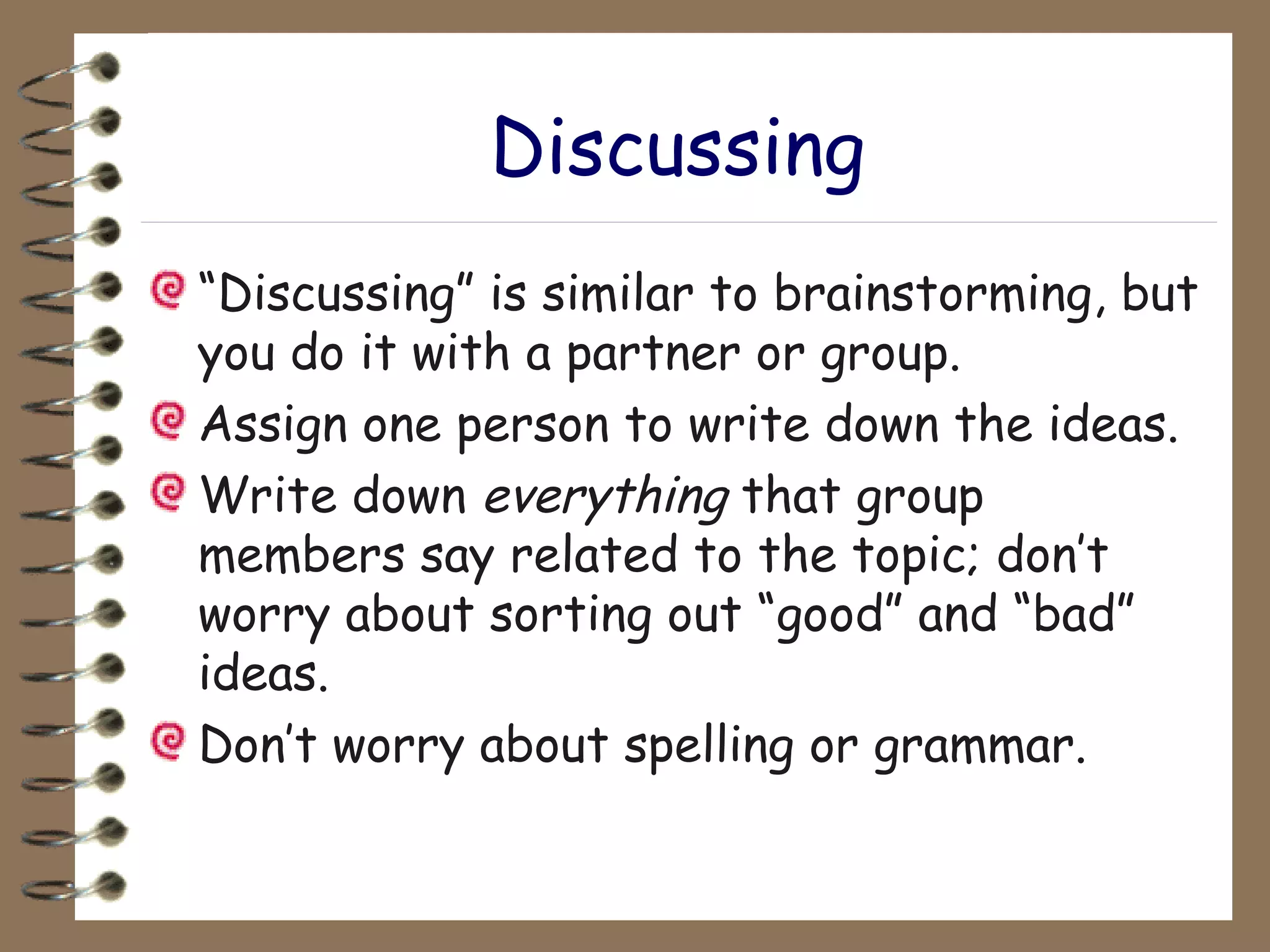 Discussing “ Discussing” is similar to brainstorming, but you do it with a partner or group. Assign one person to write down the ideas. Write down  everything  that group members say related to the topic; don’t worry about sorting out “good” and “bad” ideas.  Don’t worry about spelling or grammar. 