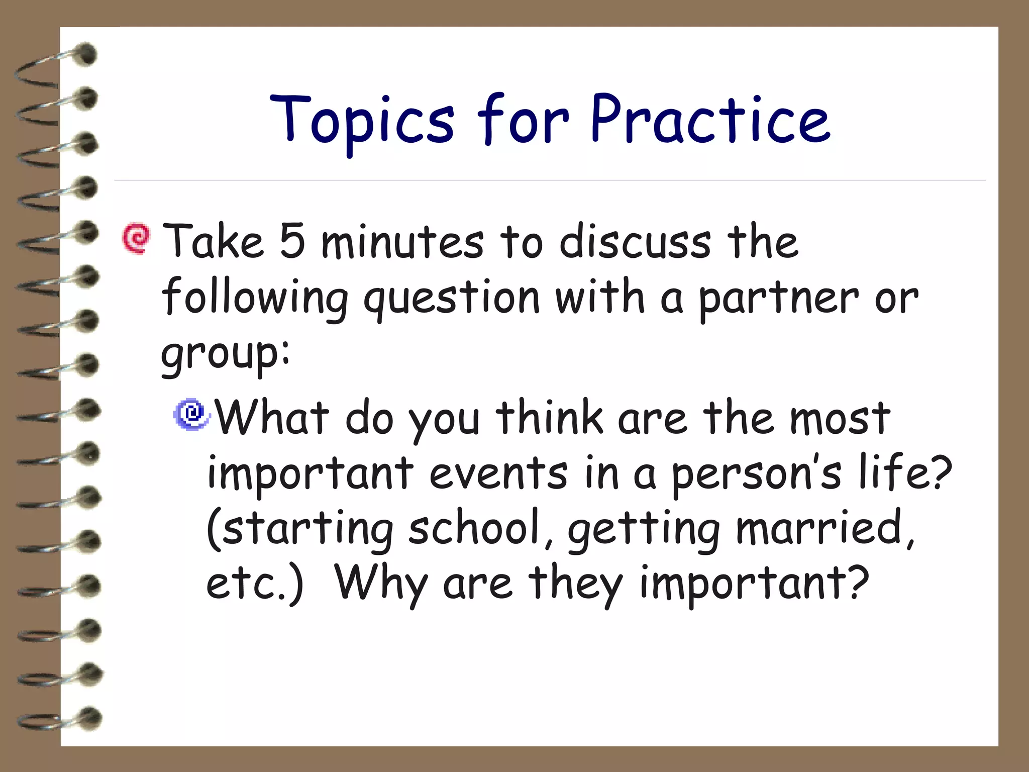 Topics for Practice Take 5 minutes to discuss the following question with a partner or group: What do you think are the most important events in a person’s life? (starting school, getting married, etc.)  Why are they important? 