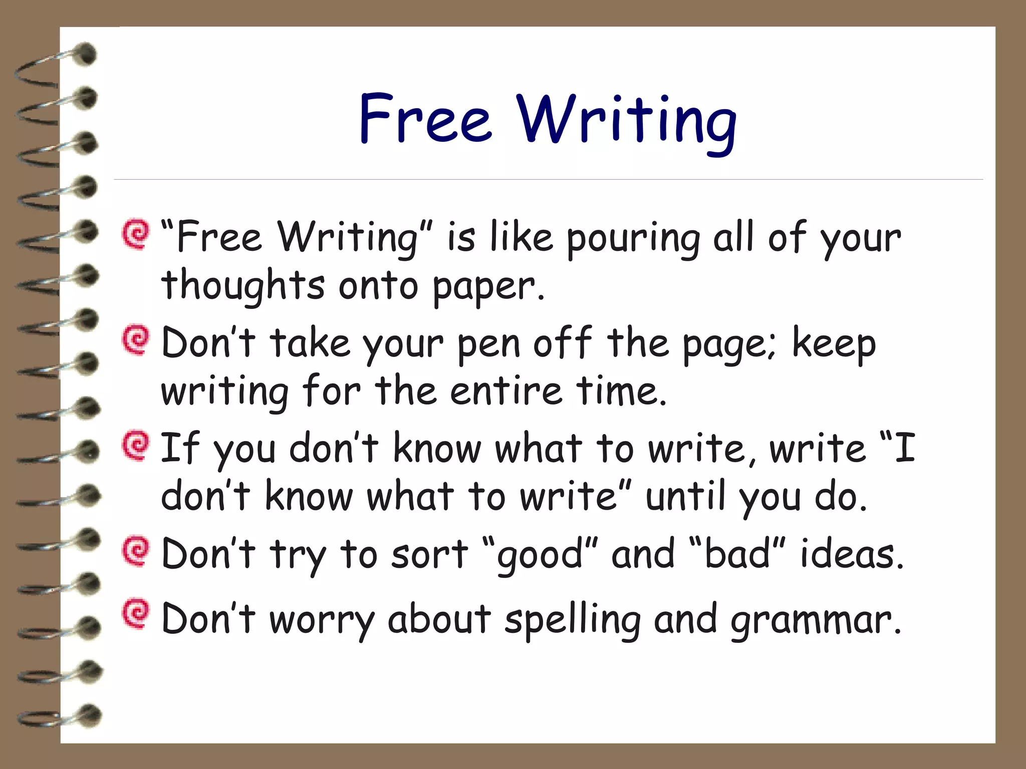 Free Writing “ Free Writing” is like pouring all of your thoughts onto paper. Don’t take your pen off the page; keep writing for the entire time. If you don’t know what to write, write “I don’t know what to write” until you do. Don’t try to sort “good” and “bad” ideas. Don’t worry about spelling and grammar.   