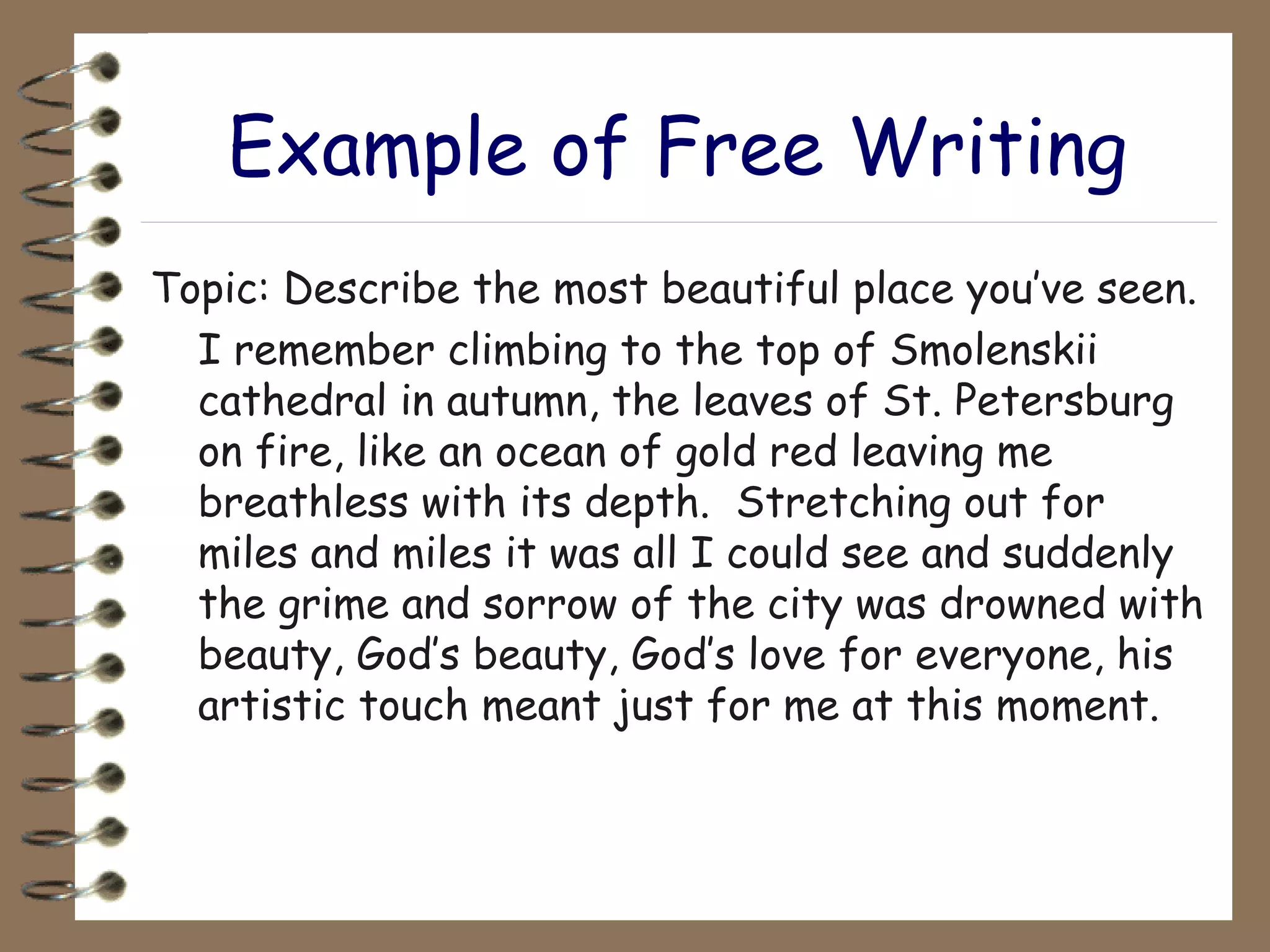 Example of Free Writing Topic: Describe the most beautiful place you’ve seen. I remember climbing to the top of Smolenskii cathedral in autumn, the leaves of St. Petersburg on fire, like an ocean of gold red leaving me breathless with its depth.  Stretching out for miles and miles it was all I could see and suddenly the grime and sorrow of the city was drowned with beauty, God’s beauty, God’s love for everyone, his artistic touch meant just for me at this moment. 