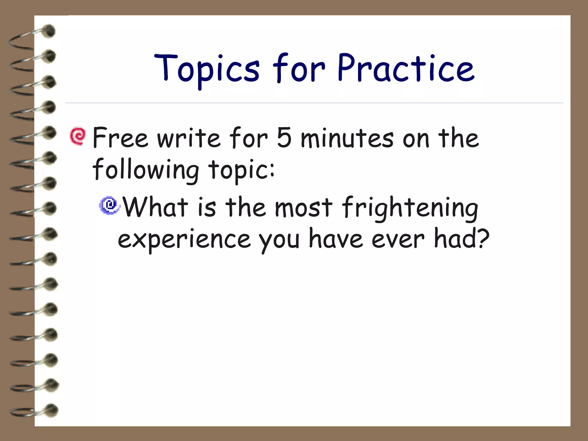 Topics for Practice Free write for 5 minutes on the following topic: What is the most frightening experience you have ever had? 