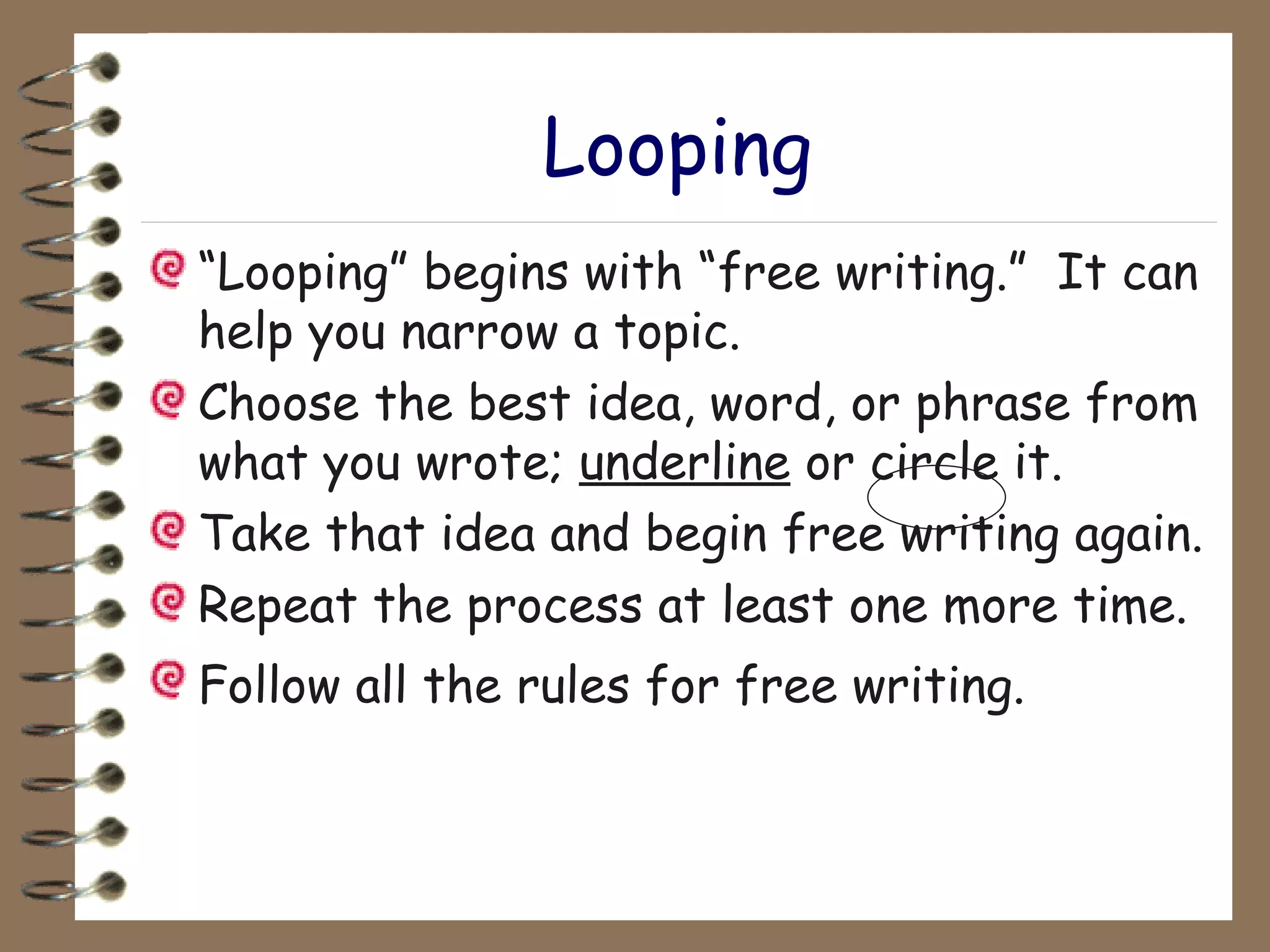 Looping “ Looping” begins with “free writing.”  It can help you narrow a topic. Choose the best idea, word, or phrase from what you wrote;  underline  or circle it. Take that idea and begin free writing again. Repeat the process at least one more time. Follow all the rules for free writing.   