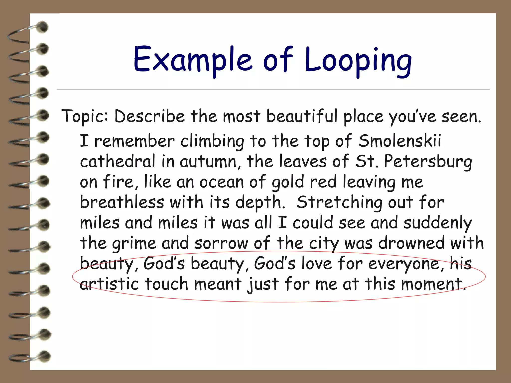 Example of Looping Topic: Describe the most beautiful place you’ve seen. I remember climbing to the top of Smolenskii cathedral in autumn, the leaves of St. Petersburg on fire, like an ocean of gold red leaving me breathless with its depth.  Stretching out for miles and miles it was all I could see and suddenly the grime and sorrow of the city was drowned with beauty, God’s beauty, God’s love for everyone, his artistic touch meant just for me at this moment. 
