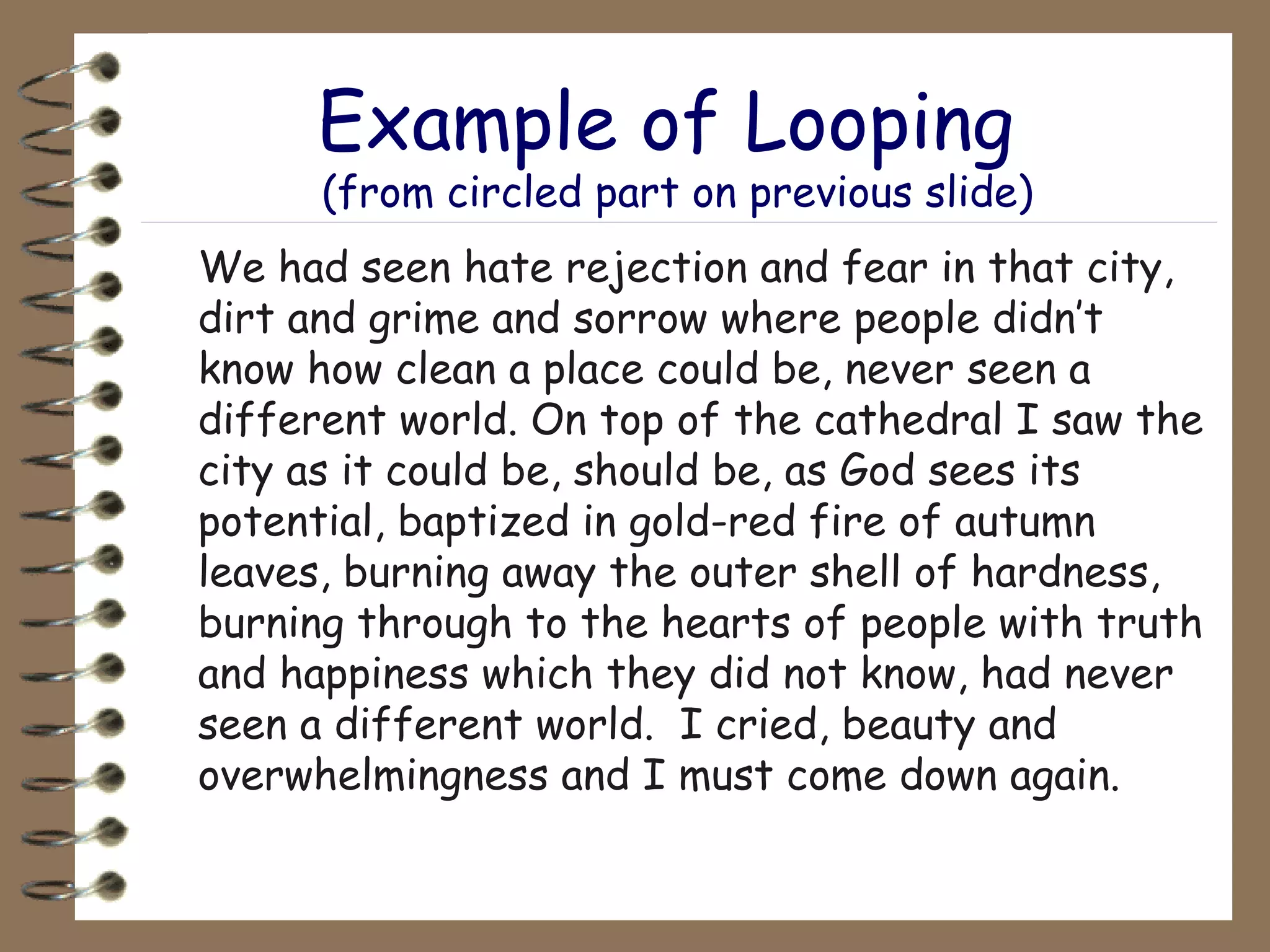 Example of Looping  (from circled part on previous slide) We had seen hate rejection and fear in that city, dirt and grime and sorrow where people didn’t know how clean a place could be, never seen a different world. On top of the cathedral I saw the city as it could be, should be, as God sees its potential, baptized in gold-red fire of autumn leaves, burning away the outer shell of hardness, burning through to the hearts of people with truth and happiness which they did not know, had never seen a different world.  I cried, beauty and overwhelmingness and I must come down again. 