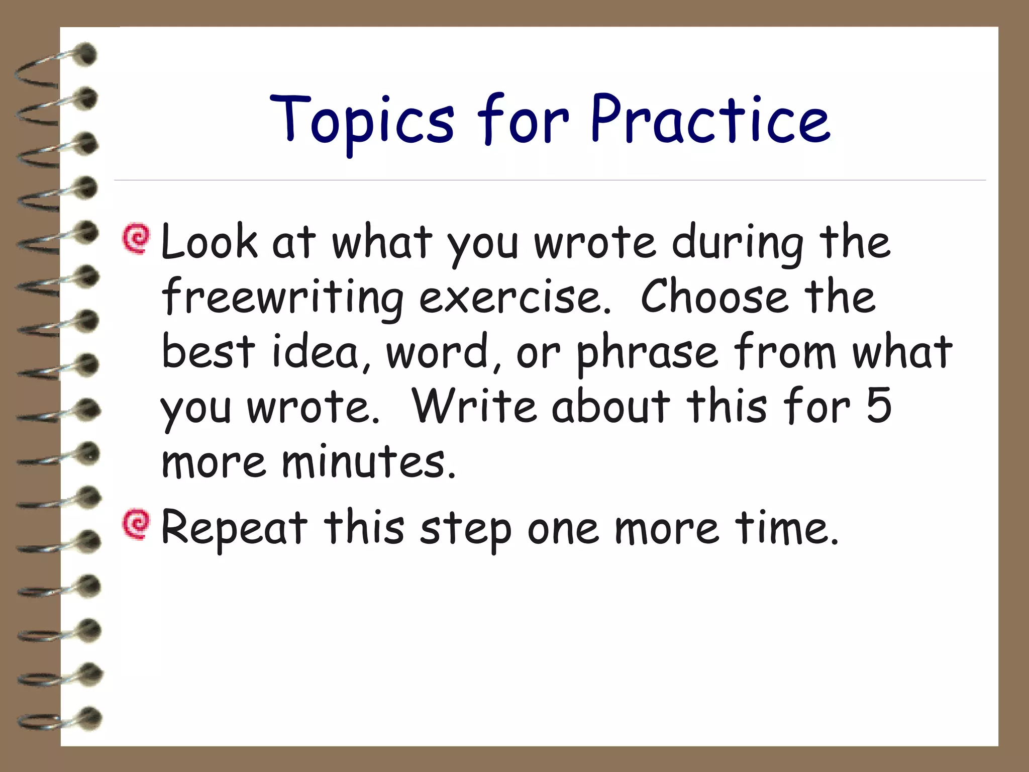 Topics for Practice Look at what you wrote during the freewriting exercise.  Choose the best idea, word, or phrase from what you wrote.  Write about this for 5 more minutes. Repeat this step one more time. 