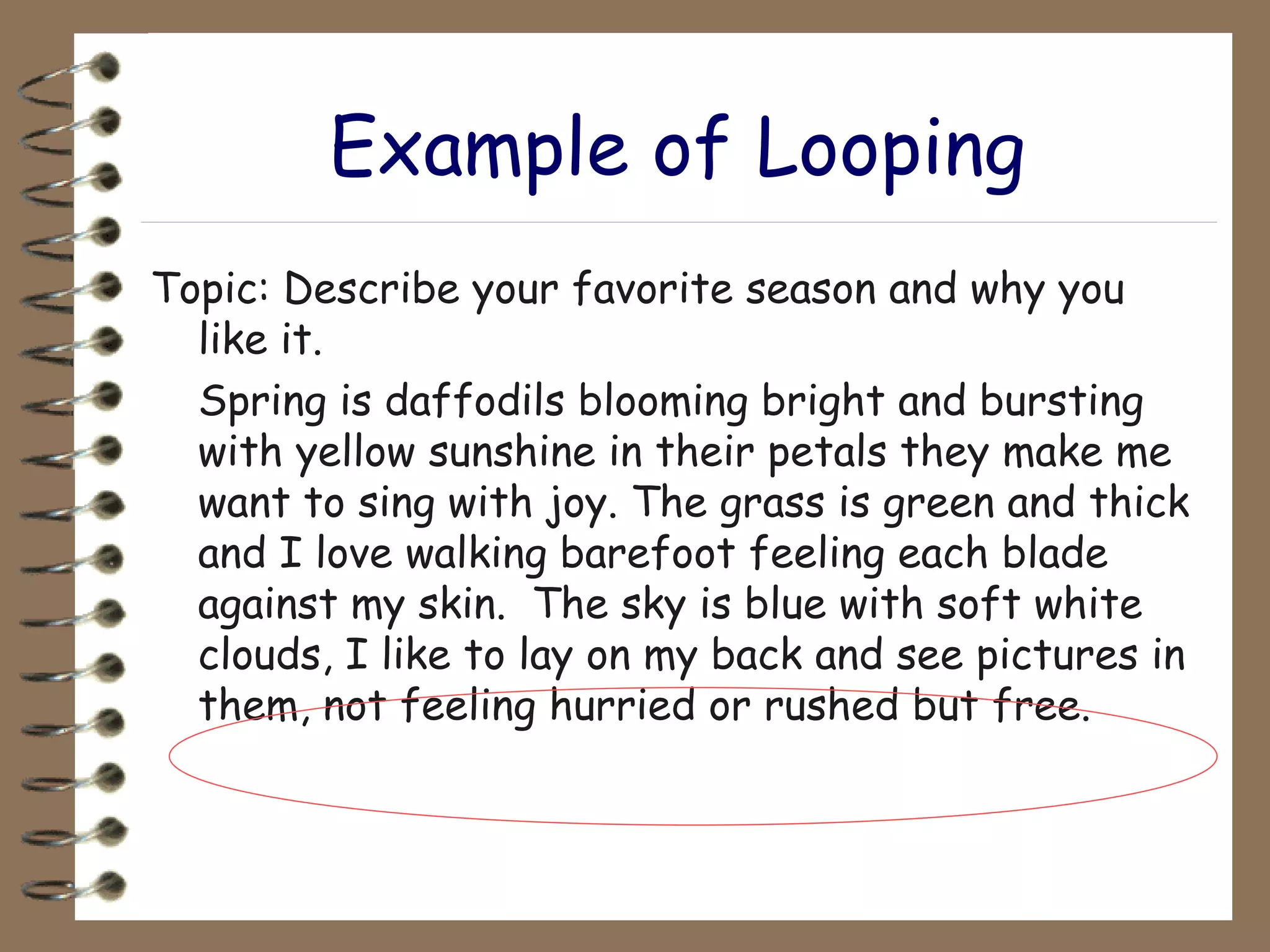 Example of Looping Topic: Describe your favorite season and why you like it. Spring is daffodils blooming bright and bursting with yellow sunshine in their petals they make me want to sing with joy. The grass is green and thick and I love walking barefoot feeling each blade against my skin.  The sky is blue with soft white clouds, I like to lay on my back and see pictures in them, not feeling hurried or rushed but free. 