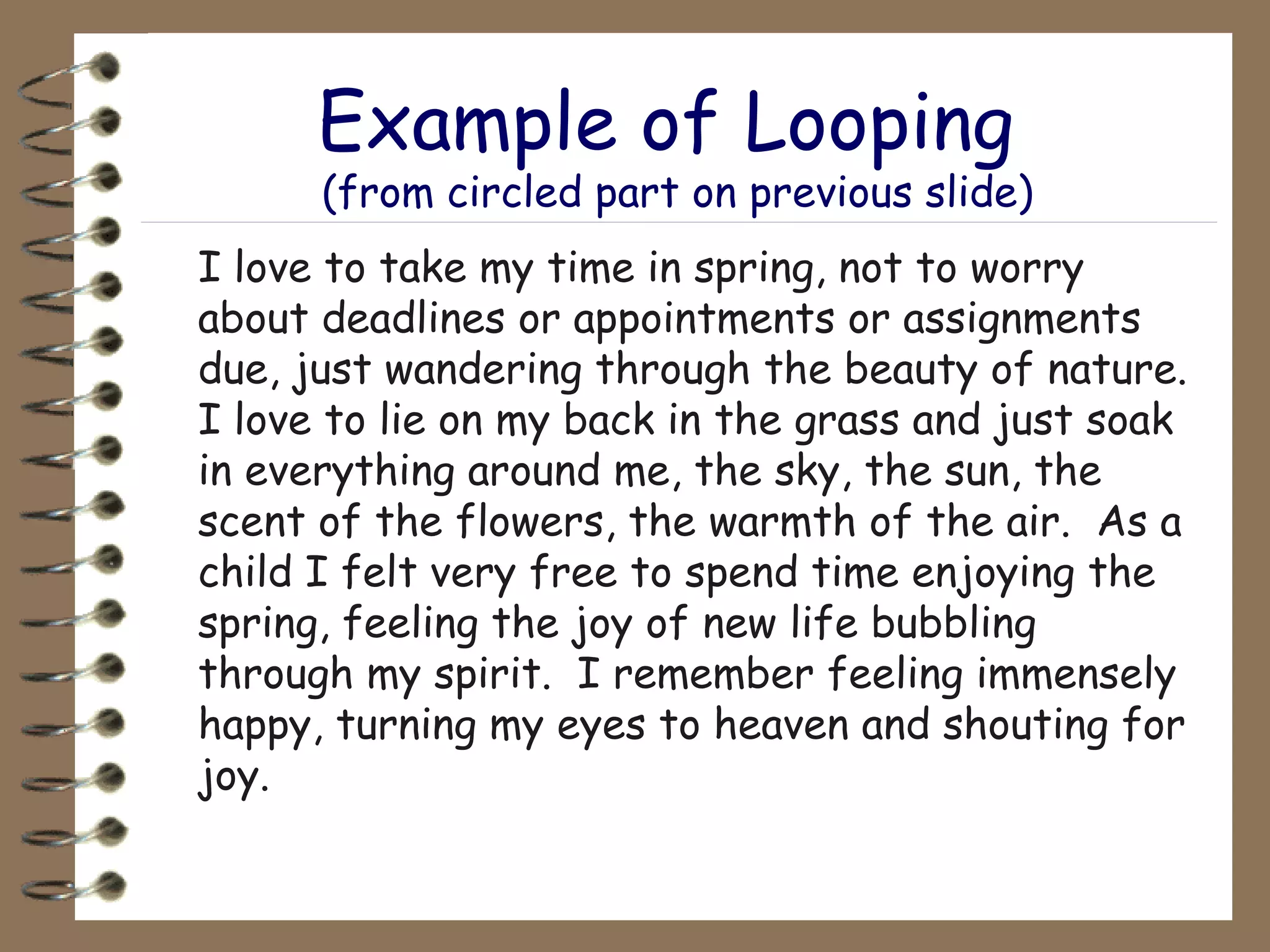 Example of Looping  (from circled part on previous slide) I love to take my time in spring, not to worry about deadlines or appointments or assignments due, just wandering through the beauty of nature. I love to lie on my back in the grass and just soak in everything around me, the sky, the sun, the scent of the flowers, the warmth of the air.  As a child I felt very free to spend time enjoying the spring, feeling the joy of new life bubbling through my spirit.  I remember feeling immensely happy, turning my eyes to heaven and shouting for joy.  