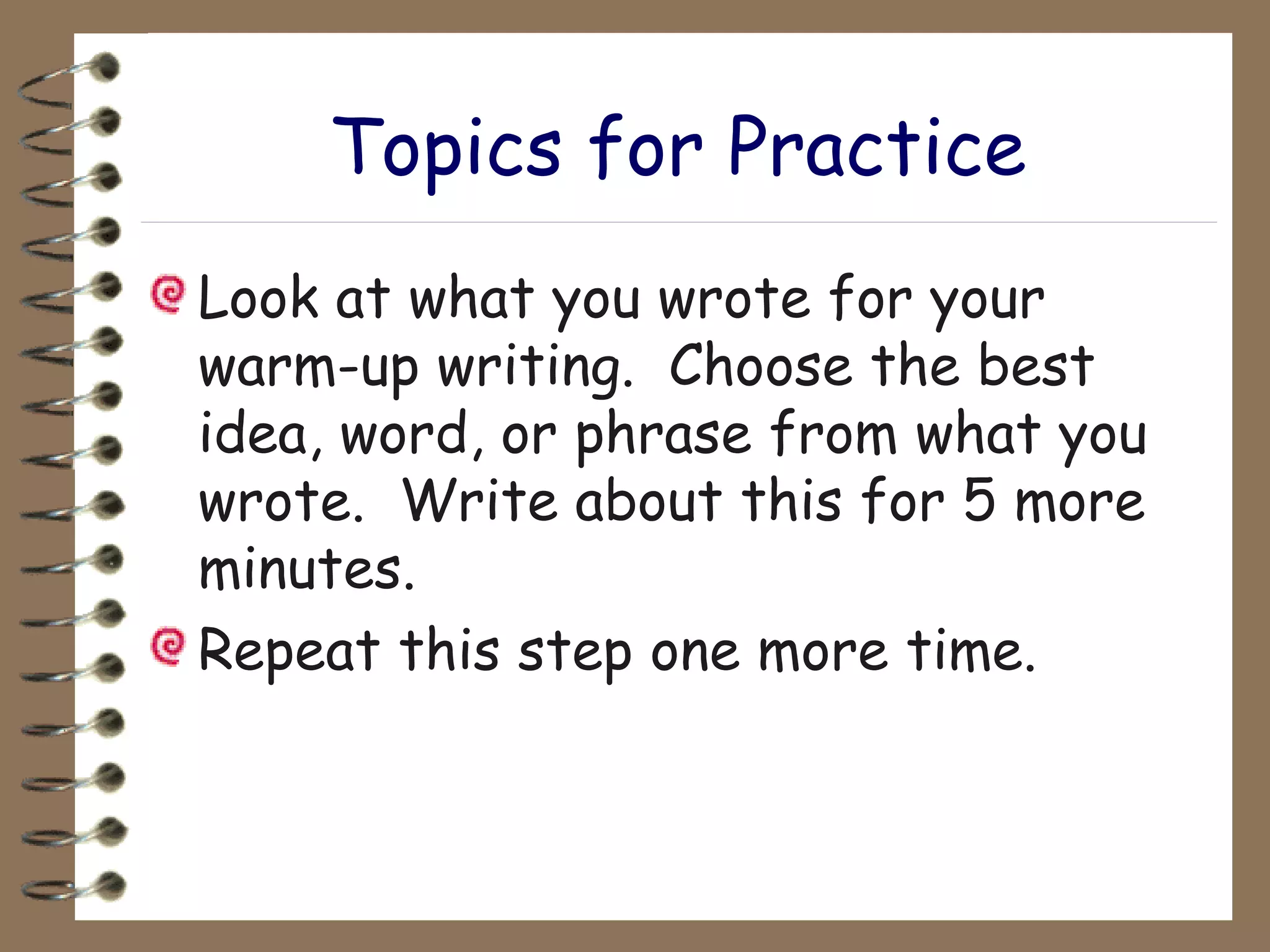 Topics for Practice Look at what you wrote for your warm-up writing.  Choose the best idea, word, or phrase from what you wrote.  Write about this for 5 more minutes. Repeat this step one more time. 