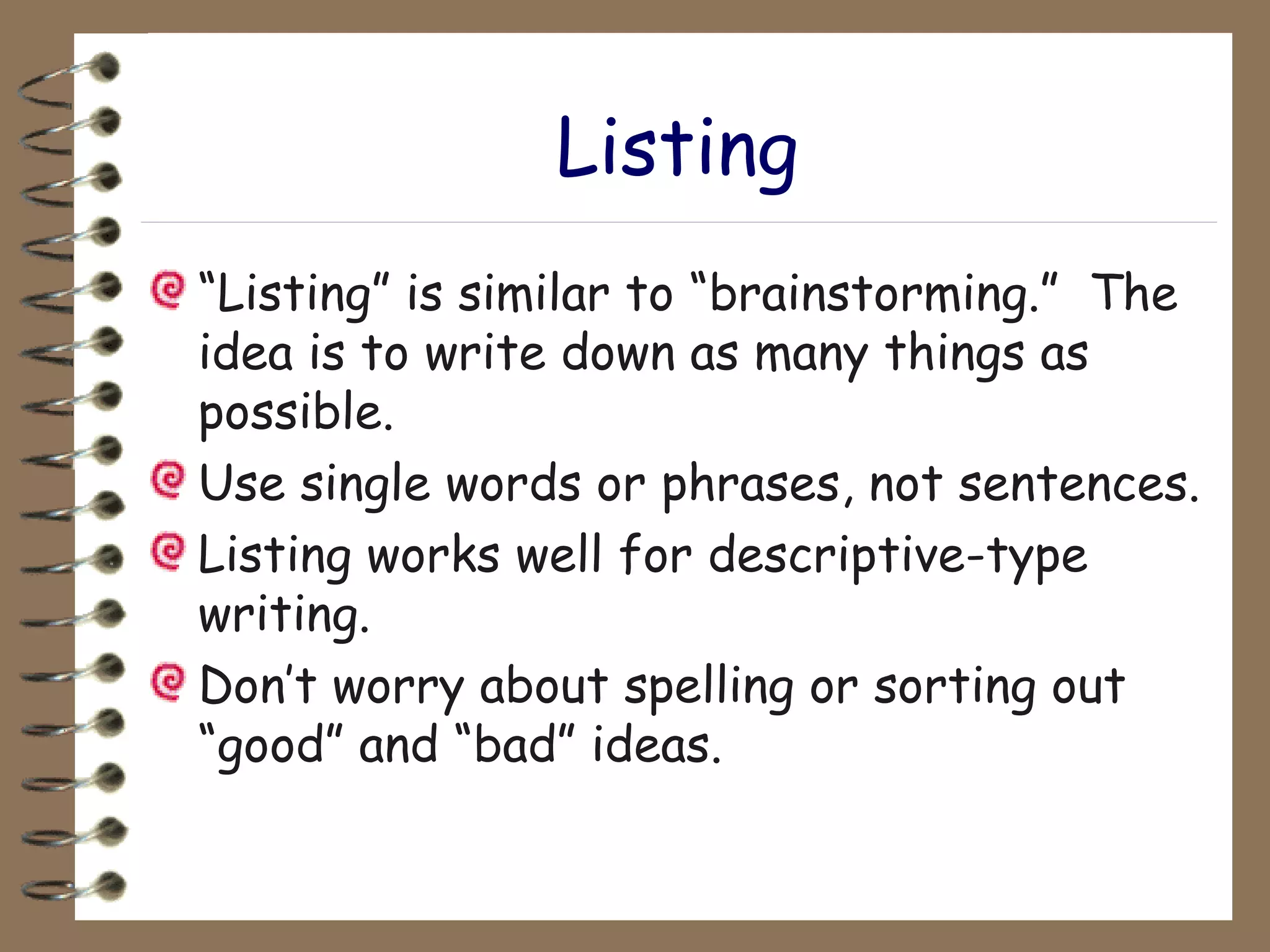 Listing “ Listing” is similar to “brainstorming.”  The idea is to write down as many things as possible. Use single words or phrases, not sentences. Listing works well for descriptive-type writing. Don’t worry about spelling or sorting out “good” and “bad” ideas. 
