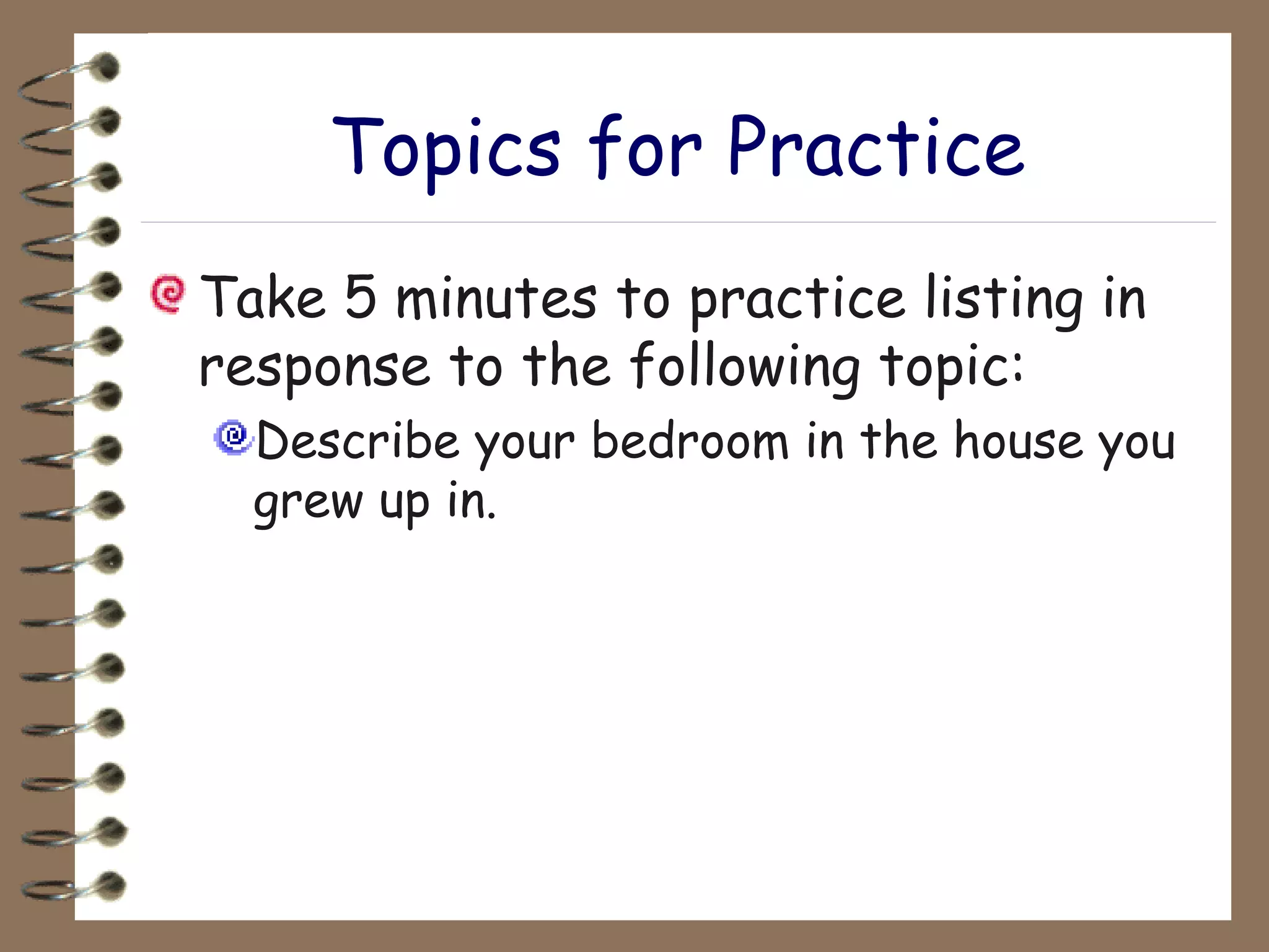 Topics for Practice Take 5 minutes to practice listing in response to the following topic: Describe your bedroom in the house you grew up in. 