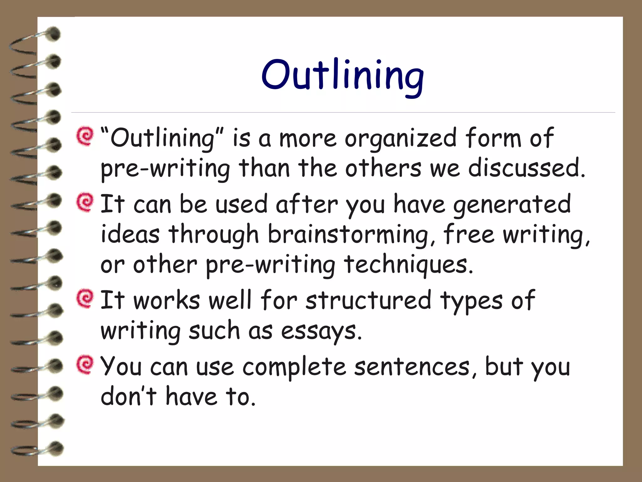 Outlining “ Outlining” is a more organized form of pre-writing than the others we discussed. It can be used after you have generated ideas through brainstorming, free writing, or other pre-writing techniques. It works well for structured types of writing such as essays. You can use complete sentences, but you don’t have to. 