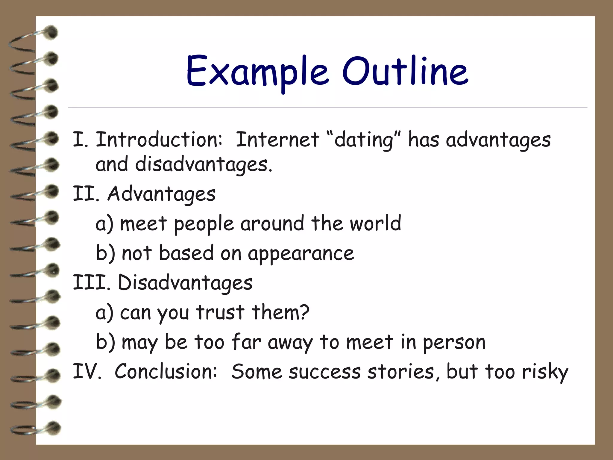 Example Outline I. Introduction:  Internet “dating” has advantages and disadvantages. II. Advantages a) meet people around the world b) not based on appearance III. Disadvantages a) can you trust them? b) may be too far away to meet in person IV.  Conclusion:  Some success stories, but too risky 
