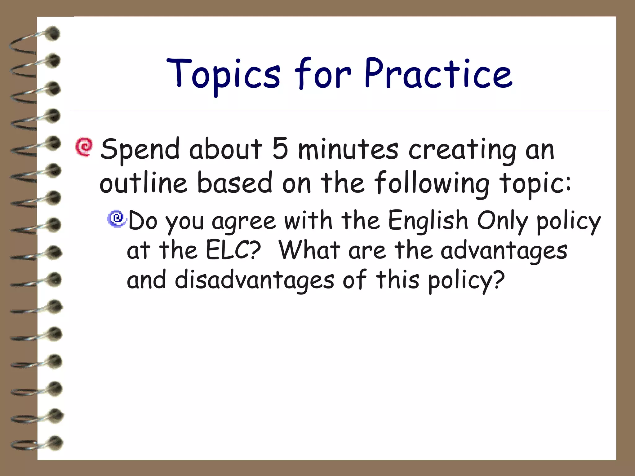 Topics for Practice Spend about 5 minutes creating an outline based on the following topic: Do you agree with the English Only policy at the ELC?  What are the advantages and disadvantages of this policy? 