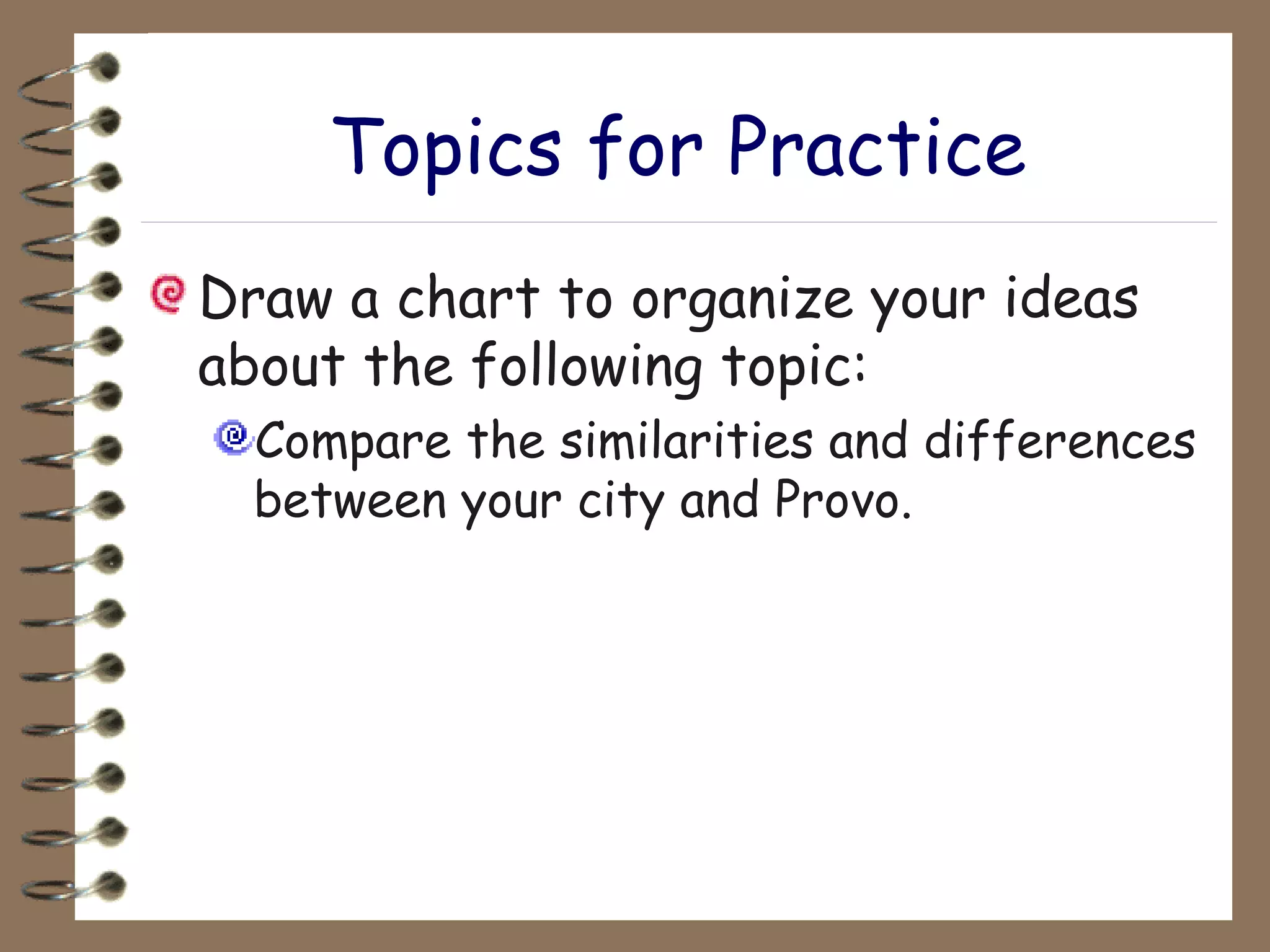 Topics for Practice Draw a chart to organize your ideas about the following topic: Compare the similarities and differences between your city and Provo.   
