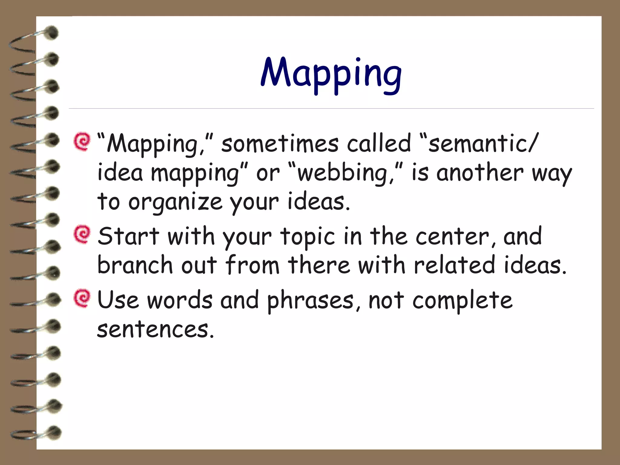 Mapping “ Mapping,” sometimes called “semantic/ idea mapping” or “webbing,” is another way to organize your ideas. Start with your topic in the center, and branch out from there with related ideas. Use words and phrases, not complete sentences. 