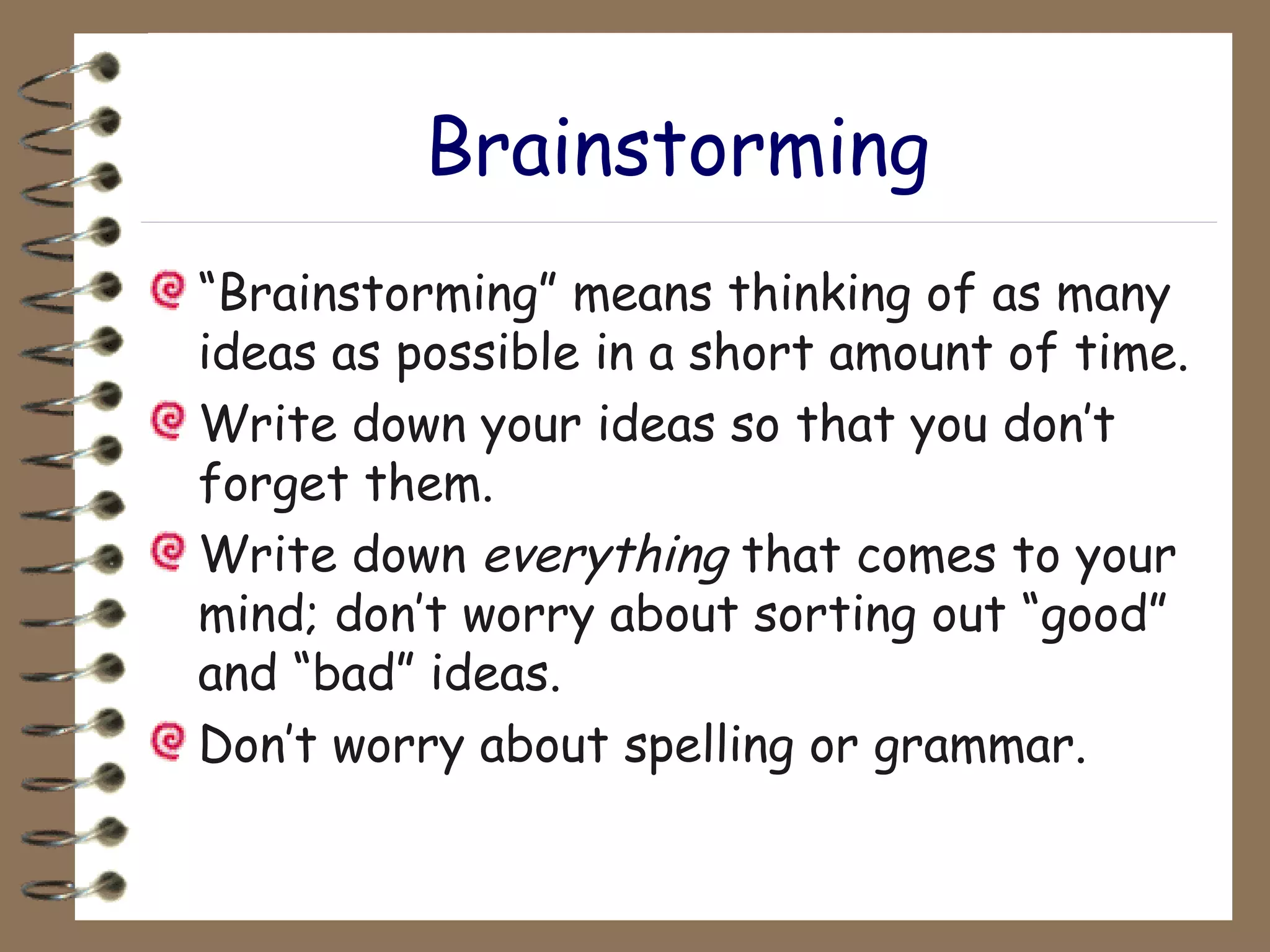 Brainstorming “ Brainstorming” means thinking of as many ideas as possible in a short amount of time. Write down your ideas so that you don’t forget them.  Write down  everything  that comes to your mind; don’t worry about sorting out “good” and “bad” ideas.  Don’t worry about spelling or grammar. 