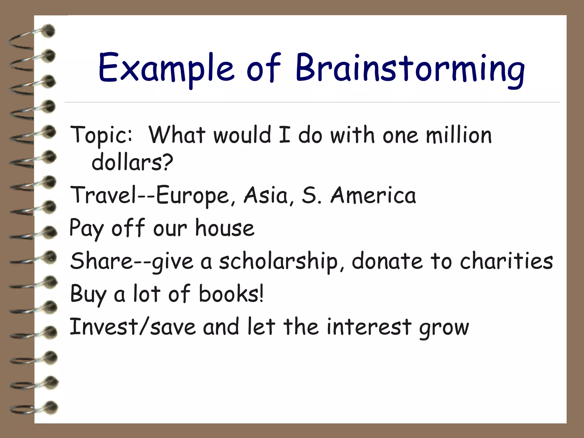 Example of Brainstorming Topic:  What would I do with one million dollars? Travel--Europe, Asia, S. America Pay off our house Share--give a scholarship, donate to charities Buy a lot of books! Invest/save and let the interest grow 