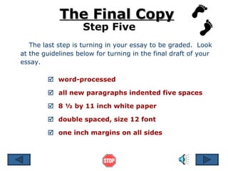 The last step is turning in your essay to be graded.  Look at the guidelines below for turning in the final draft of your essay.  The Final Copy Step Five    word-processed    all new paragraphs indented five spaces    8 ½ by 11 inch white paper    double spaced, size 12 font    one inch margins on all sides 