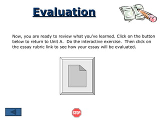 Evaluation Now, you are ready to review what you’ve learned. Click on the button below to return to Unit A.  Do the interactive exercise.  Then click on the essay rubric link to see how your essay will be evaluated. 