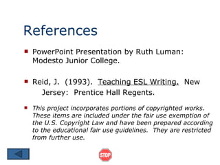 References PowerPoint Presentation by Ruth Luman: Modesto Junior College. Reid, J.  (1993).  Teaching ESL Writing.   New Jersey:  Prentice Hall Regents. This project incorporates portions of copyrighted works.  These items are included under the fair use exemption of the U.S. Copyright Law and have been prepared according to the educational fair use guidelines.  They are restricted from further use. 