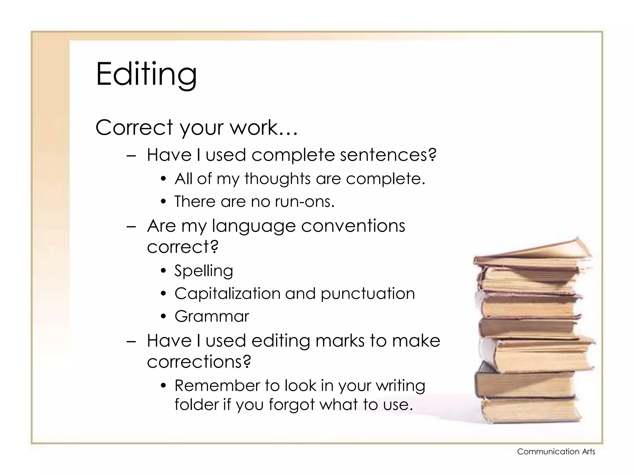 EditingCorrect your work…Have I used complete sentences?All of my thoughts are complete.There are no run-ons.Are my language conventions correct?SpellingCapitalization and punctuationGrammarHave I used editing marks to make corrections?Remember to look in your writing folder if you forgot what to use.