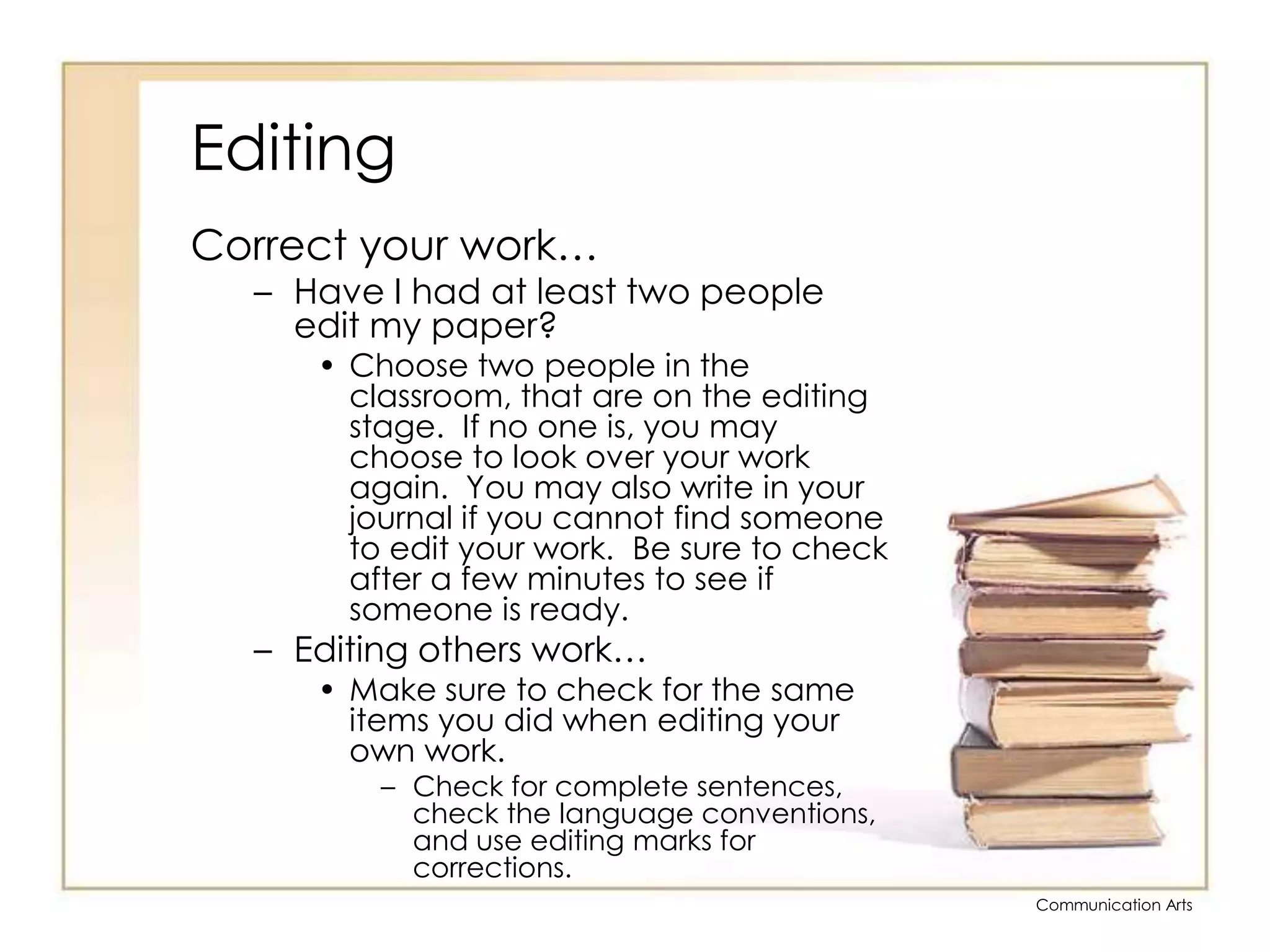EditingCorrect your work…Have I had at least two people edit my paper?Choose two people in the classroom, that are on the editing stage.  If no one is, you may choose to look over your work again.  You may also write in your journal if you cannot find someone to edit your work.  Be sure to check after a few minutes to see if someone is ready.Editing others work…Make sure to check for the same items you did when editing your own work.Check for complete sentences, check the language conventions, and use editing marks for corrections.