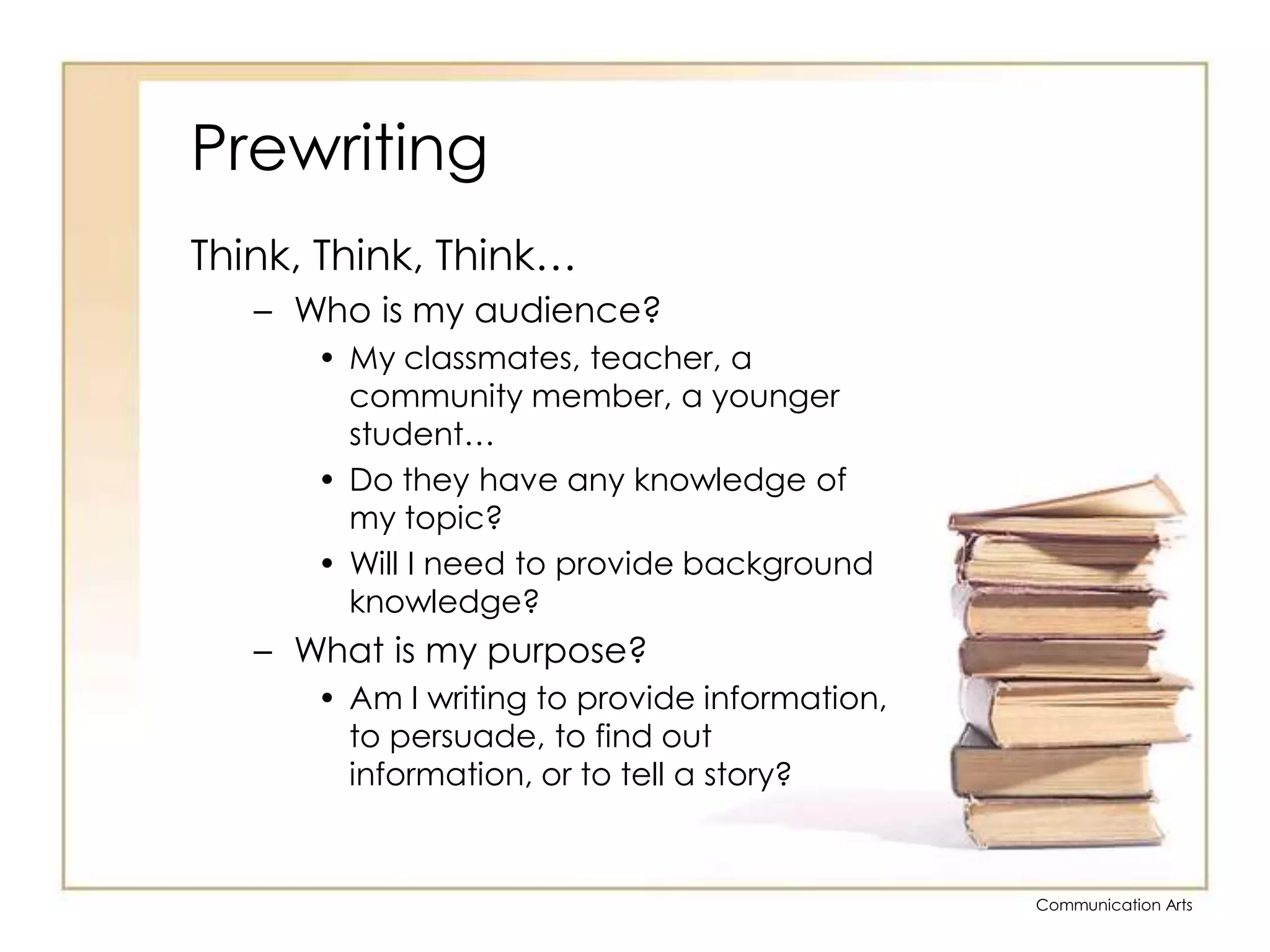 PrewritingThink, Think, Think…Who is my audience?My classmates, teacher, a community member, a younger student…Do they have any knowledge of my topic?Will I need to provide background knowledge?What is my purpose?Am I writing to provide information, to persuade, to find out information, or to tell a story?