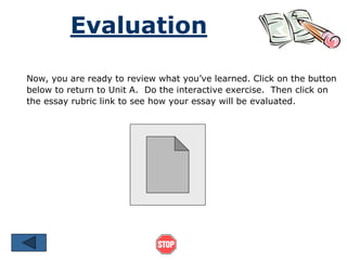 Evaluation 
Now, you are ready to review what you’ve learned. Click on the button 
below to return to Unit A. Do the interactive exercise. Then click on 
the essay rubric link to see how your essay will be evaluated. 
 