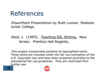 References 
●PowerPoint Presentation by Ruth Luman: Modesto 
Junior College. 
●Reid, J. (1993). Teaching ESL Writing. New 
Jersey: Prentice Hall Regents. 
●This project incorporates portions of copyrighted works. 
These items are included under the fair use exemption of the 
U.S. Copyright Law and have been prepared according to the 
educational fair use guidelines. They are restricted from 
further use. 
