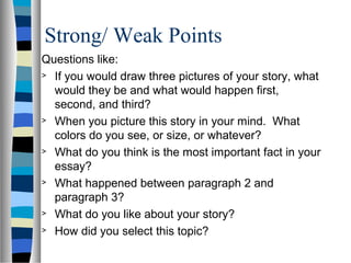 Strong/ Weak Points
Questions like:
> If you would draw three pictures of your story, what
would they be and what would happen first,
second, and third?
> When you picture this story in your mind. What
colors do you see, or size, or whatever?
> What do you think is the most important fact in your
essay?
> What happened between paragraph 2 and
paragraph 3?
> What do you like about your story?
> How did you select this topic?
 