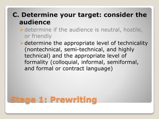 Stage 1: Prewriting
C. Determine your target: consider the
audience
determine if the audience is neutral, hostile,
or friendly
determine the appropriate level of technicality
(nontechnical, semi-technical, and highly
technical) and the appropriate level of
formality (colloquial, informal, semiformal,
and formal or contract language)
 