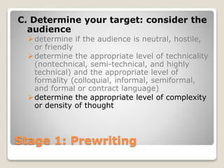 Stage 1: Prewriting
C. Determine your target: consider the
audience
determine if the audience is neutral, hostile,
or friendly
determine the appropriate level of technicality
(nontechnical, semi-technical, and highly
technical) and the appropriate level of
formality (colloquial, informal, semiformal,
and formal or contract language)
determine the appropriate level of complexity
or density of thought
 