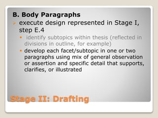 Stage II: Drafting
B. Body Paragraphs
 execute design represented in Stage I,
step E.4
 identify subtopics within thesis (reflected in
divisions in outline, for example)
 develop each facet/subtopic in one or two
paragraphs using mix of general observation
or assertion and specific detail that supports,
clarifies, or illustrated
 