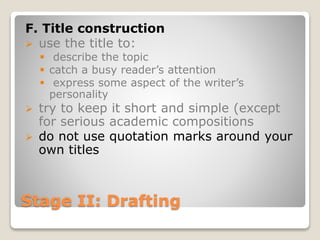 Stage II: Drafting
F. Title construction
 use the title to:
 describe the topic
 catch a busy reader’s attention
 express some aspect of the writer’s
personality
 try to keep it short and simple (except
for serious academic compositions
 do not use quotation marks around your
own titles
 