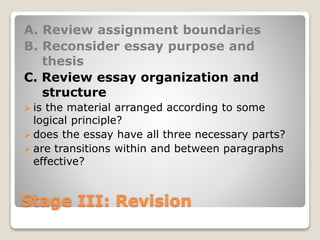 Stage III: Revision
A. Review assignment boundaries
B. Reconsider essay purpose and
thesis
C. Review essay organization and
structure
 is the material arranged according to some
logical principle?
 does the essay have all three necessary parts?
 are transitions within and between paragraphs
effective?
 