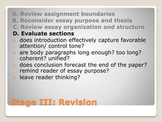 Stage III: Revision
A. Review assignment boundaries
B. Reconsider essay purpose and thesis
C. Review essay organization and structure
D. Evaluate sections
 does introduction effectively capture favorable
attention/ control tone?
 are body paragraphs long enough? too long?
coherent? unified?
 does conclusion forecast the end of the paper?
remind reader of essay purpose?
 leave reader thinking?
 